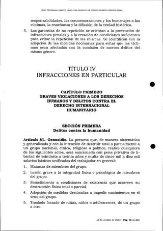 LIBRO PRELTM¡NA& L¡BRO

5.

¡

Y UBRO ]I DEL PROYECTO DE CÓDIGO ORGT{]OCO INTEGRAL PENAI

responsabilidades, las conmemoraciones y los homenajes a las
víctimas, la enseñanza y 1a difusión de la verdad histórica.
Las garantías de no repetición se orientan a la prevención de
infracciones penales y a la creación de condiciones suficientes
para eütar la repetición de las mismas. Se identifican con la
adopción de las medidas necesarias para evitar que las víctimas se¿ur afectadas con la comisión de nuevos delitos del
mismo género.

TITULO ry
INFRACCIONES EN PARTICULAR
CAPITULO PRIMERO
GRAVES VIOLACIONES A LOS DERECHOS
HIIMAI{OS Y DILITOS CONTRA EL
DIRECHO INTTRNACIONAL
HUMANITARIO

SECCIóN PRIMERA
Delitos corotra la humanidad

Artículo 81.- Genocidio. La persona que, de mariera sistemática

y generaTízada y con Ia intención de destruir total o parcialmente a
un grupo nacional, étnico, religioso o político, realice cualquiera
de los siguientes actos, será sancionada con pena privativa de libertad de veintiséis a treinta a-ños y multa de cinco mil a diez rr.il
salarios básicos unificados del trabajador en general:

1.
2.

Matanza de miembros del grupo.
Lesión grave a la integridad fisica o psicológica de miembros
del grupo.

3.

que acarreen su
Sometimiento a condiciones de
destrucción fisica tota-l o parcial.
4. Adopción de medidas destinadas a impedir nacimientos en el
seno del grupo.
5. Traslado forzado de niñas, niños o adolescentes, de un grupo
a otro.

13 de octubre de 2013

| PeE,46

d,e

266

 