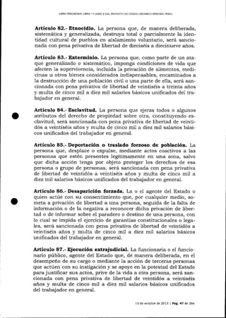 LIERO PRELIMINAR, LIBRO ] Y LIBRO D DEL PROYDC'IO DE CÓDIGO ORGANICO I}TTEGRAL PENAL

Articulo 82.- Etnocidio. La persona que, de manera deliberada,

y

generaTízada, destruya total o parcialmente la identidad cultural de pueblos en aislamiento voluntario, será sancionada con pena privativa de libertad de díeciséis a diecinueve años.

sistemática

Artículo 83.- Exterminio. La persona !Fte, como parte de un ataque genera-li zado o sistemático, imponga condiciones de vida que
afecten 1a supervivencia, incluida 1a privación de alimentos, medicinas u otros bienes considerados indispensables, encaminados a
1a destrucción de una población civil o una parte de ella, será sancionada con pena privativa de libertad de veintiséis a treinta anos
y multa de cinco mil a diez mi1 salarios básicos unificados de1 trabajador en general.

Articulo 84.- Esclavitud. La persona que ejerza todos o algunos
atributos del derecho de propiedad sobre otra, constituyendo esclavitud, será sancionada con pena privativa de libertad de veintidós a veintiséis anos y multa de cinco m77 a diez mil salarios básicos unificados del trabajador en general.

Articulo 85.- Deportación o traslado forzoso de población. La
persona que, desplace o expulse, mediante actos coactivos a las
personas que estén presentes legítimamente en una zona, salvo
que dicha accíón tenga por objeto proteger los derechos de esa
persona o grupo de personas, será sancionada con pena privativa
de libertad de veintidós a veintiséis años y multa de cinco mil a
diez rn17 salarios básicos unificados del trabajador en general.

Artículo 86.- Desaparición forzada. La o e1 agente del Estado o
quien actúe con su consentimiento qrre, por cualquier medio, someta a privación de libertad a una persona, seguida de 1a falta de
información o de la negativa a reconocer dicha privación de libertad o de informar sobre e1 paradero o destino de una persona, con
1o cual se impida el ejercicio de garaltías constitucionales o legales, será sancionada con pena privativa de libertad de veintidós a
veintiséis años y multa de cinco mil a diez mil salarios básicos
unificados del trabajador en general.

Articulo 87.- Ejecución extrajudicial. La funcionaria o el funcionario público, agente del Estado que, de manera deliberada, en e1
desempeño de su cargo o mediante 1a acción de terceras personas
que actúen con su instigación y se apoye en la potestad del Estado
para justificar sus actos, prive de la üda a otra persona, será sancionada con pena privativa de libertad de veintidós a veintiséis
años y muita de cinco mil a diez mil salarios básicos unificados
del trabajador en general.
13 de octubre de 2013 | PAg. 47 de 266

 