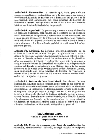 LIBRO PRELIMINAR, LIBRO I Y LIBRO I] DDL PROYECTO DD CÓDIGO ORGÁNICO INTEGRAL PENAL

Artículo 88.- Persecución. La persona que, como parte de un
ataque generalizado o sistemático, prive de derechos a un grupo o
colectividad, fundado en razones de la identidad del grupo o de la
colectividad, será sancionada con pena privativa de libertad de
veintiséis a treinta a-ños y multa de cinco mil a diez mil salarios
básicos unificados de1 trabajador en general.

Artículo 89.- Apartheid. La persona que cometa actos violatorios
de derechos humanos, perpetrados en el contexto de un régimen
institucionalDado de opresión y dominación sistemática sobre uno
o más grupos étnicos con la intención de mantener ese régimen,
será sancionada con pena privativa de veintiséis a treinta años y
mu-lta de cinco mil a diez mil salarios básicos unificados del trabajador en general.

Artículo 9O.- Agresión. La persona, independientemente de 1a
existencia o no de declaración de guerra, que estando en condiciones de controlar o dirigir efectivamente la acción política o militar de un Estado, ordene o participe activamente en la planificación, preparación, iniciación o realización de un acto de agresión o
ataque armado contra la integridad territorial o Ia independencia
política del Estado ecuatoriano u otro Estado, fuera de los casos
previstos en Ia Carta de 1a Organizaciórr de las Naciones Unidas,
será sancionada con pena privativa de libertad de veintiséis a
treinta años y multa de cinco mi1 a diez mil salarios básicos unificados del trabajador en general.

Artículo 91.- Delitos de lesa humanidad. Son delitos de lesa
humanidad aquellos que se cometen como parte de un ataque genereJízado o sistemático contra una población civil: la ejecución
extrajudicial, la esclavitud, el desplazamiento forzado de 1a población que no tenga por obj eto proteger sus derechos, la privación
ilegal o arbitraria de libertad, la tortura, violación sexual y prostitución forzada, inseminación no consentida, esterilización forzada
y la desapari ción forzada; serán sancionados con pena privativa
de libertad de veintiséis a treinta años y multa de cinco mil a diez
mi1 salarios básicos unificados del trabajador en general.

SECCIóN SEGUNDA
Trata de personas con fines de

explotación
Artículo 92.- Ttata de persoaas con fines de explotación. La
captación, transportación, traslado, entrega, acogida o recepción
13 de ochrble de 2013 | Pág. 48 de 266

 
