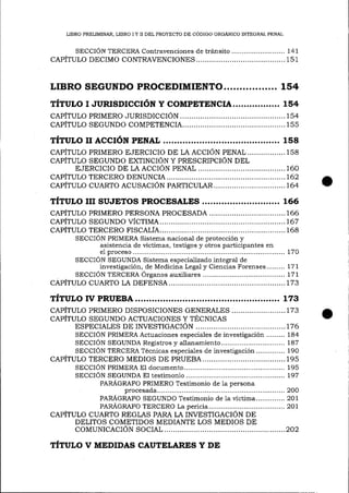 LIBRO PRELIMINAR, LIBRO I Y II DEL PROYECTO DE CÓDIGO ORGÁNICO INTEGRAL PENAL

SECCION TERCERA Contravenciones de tránsito .......................... 141

CAPÍTULO DECIMO

CONTRAVENCIONES........

...........151

LIBRO SEGUNDO PROCEDIMIENTO................. 154
TÍTULO I JURISDICCIóN Y COMPpTENCIA................. 1 54
CAPÍTULO PRIMERO JURISDICCIÓN.................,
CAPÍTULO SEGUNDO COMPETENCIA.,..............,

TÍTULo II AccIÓN

PENAL

........154
........155

........ 158

CAPÍTULO PRIMERO E.IERCICIO DE LA ACCIÓN PENAL,................158
CAPÍTULO SEGUNDO EXTINCIÓN Y PRESCRIPCIÓN DEL
RIERCICIO DE LA ACCIÓN PENAL
..................160
........162
CAPÍTULO TERCERO DENUNCIA...
CAPÍTULO CUARTO ACUSACIÓN PARTICULAR
..,,,..,..,T64

TÍTULo uI suJETos pRocEsALts ............................ 166
CAPÍTULO SEGUNDO VÍCTIMA.......
,..,..,T67
........168
CAPÍTULO TERCERO FISCALÍA......
SECCIÓN PRIMERA Sistema nacional de protección y
asistencia de víctimas, testigos y otros participantes efr
e1 proceso.......
..................... 170
SECCIÓN SEGUNDA Sistema especializado integral de
investigación, de Medicina Lega-i y Ciencias Forenses,......., 171
SECCION TERCERA Órganos auxiliares
................. L77
CAPÍTULO CUARTO LA DEFENSA
..........I73

TÍTULo

w PRUEBA

.................. 173

CAPÍTULO PRIMERO DISPOSICIONES GENERALES .................. ...... L7 3
CAPÍTULO SEGUNDO ACTUACIONES Y TÉCNICAS
ESPECIALES DE INVESTIGACIÓN...........
.,.,....176
SECCIÓN PRIMERA Actuaciones especiales de investigación ......... 184
........ 187
SECCIÓN SEGUNDA Registros y allanamiento
SECCIÓN TERCERA Técnicas especiales de investigación .............. 1 90
CAPÍTULO TERCERO MEDIOS DE PRUEBA.
..,..,.....,..,195
SECCIÓN PRIMERA El documento.
......................... 195
SECCIÓN SEGUNDA E1 testimonio
......................... 197
PARÁGRAFO PRIMERO Testimonio de la persona
procesada.......
,......,,2OO
PARÁGRAFO SEGUNDO Testimonio de la víctima.............. 2OL
PARÁGRAFO TERCERO La pericia.......
.......2OL
CAPÍTULO CUARTO REGLAS PARA LA INVESTIGACIÓN DE
DELITOS COMETIDOS MEDIANTE LOS MEDIOS DE
COMUNICACIÓN SOCIAL.
...........2O2

TÍTULo v MEDIDAS CAUTELARTS Y DE

 