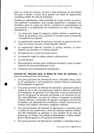 LIBRO PRELTMINAR. LIBRO I Y LIBRO II DDL PROYECTO DE CÓDÍOO ORGÁN¡CO ¡NTEGML PENAL

pa-ra sí o para un tercero, de una o más personas, ya sea dentro
de1 país o desde o hacia otros países con fines de explotación,
constituye delito de trata de personas.

Constituye explotación, toda actividad de Ia que resulte un provecho material o económico, una ventaja inmateria-l o cualquier otro
beneficio, para sí o para un tercero, mediante e1 sometimiento de
una persona o la imposición de condiciones de vida o de trabajo,
obtenidos de:

1.
2.
3.
4.
5.
6.
7.
8.

La extracción ilega-l de órganos, tejidos, fluidos o material genético de personas vivas, incluido e1 turismo para Ia donación
o trasplante de órganos.
La explotación sexua-l de personas incluida 1a prostitución forzada, e7 turismo sexua-l y la pornogralia infantil.
La explotación laboral, incluido e1 trabajo forzoso, 1a servidumbre por deudas y e1 trabajo infantil.
El matrimonio o unión de hecho seryil.
La adopción ilegal de niñas, niños y adolescentes.
La mendicidad.

Reclutamiento forzoso para conflictos arrriados o para
timiento de actos penados por la ley.

e1

come-

Cualquier otra modalidad de explotación.

Articulo 93.- Sanción para el delito de trata de personas. La
trata de personas será sancionada:
1. Con pena privativa de libertad de trece a dieciséis años y multa de quinientos a mil quinientos salarios básicos unificados
del trabajador en general.
2. Con pena privativa de libertad de dieciséis a diecinueve a-ños y
multa de mil a dos mil quinientos salarios básicos unificados
del trabaj ador en general, si la infracción recae en personas de
uno de 1os grupos de atención prioritaria o en situación de doble lrrlnerabilidad; o si entre la víctima y el agresor ha existido
relación afectiva, consensual de pareja, con¡rugal, convivencia,
de familia o de dependencia económica, o exista vínculo de autoridad civil, militar, educativa, religiosa o labora-l.
3. Con pena privativa de libertad de diecinueve a veinüdós a-ños
y multa de mil quinientos a tres mil salarios básicos unificados del trabajador en general, si con ocasión de la trata de
personas, la víctima ha sufrido enfermedades o danos sicológicos o fisicos graves o de carácter irreversible.

4.

Con pena privativa de libertad de veintidós a veintiséis anos y
13 de octubre de 2013

| PlC.49

d,e

266

 