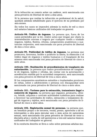 LIBRO PREL]MINAR, LTBRO ] Y LIERO I] DEL PROYE TO DE CÓD]GO ORGÁN]CO IMEGR,CL PENAL

Si la infracción se comete sobre un cadáver, será sancionada con
pena privativa de libertad de siete a diez años.
Si Ia persona que realiza la infracción es profesiona-l de la salud,
quedará además inhabilitado para el ejercicio de su profesión por
seis meses.

En todos los casos se impondrá además la multa de mil a cinco
mil salarios básicos unificados del trabajador en general.

Artículo 98.- Tráfico de órganos. La persona que, fuera de los
casos permitidos por 1a ley, realice actos que tengan por objeto ia
intermediación onerosa o negocie por cualquier medio o traslade
órganos, tejidos, fluidos, células, componentes anatómicos o sustancias corporales, será sancionada con pena privativa de libertad
de diez a trece a-ñ.os.

Artículo 99.- Publicidad de tráfico de órganos. La persona que
promueva, favorezca, facilite o publicite la oferta, la obtención o el
tráfico ilega-1 de órganos y tejidos humanos o el trasplante de los
mismos será sancionada con pena privativa de libertad de cinco a
siete años.

Realización de procedimientos de trasplante sin
autorización. La persona que realice procedimientos de trasplante de órganos, tejidos y células, sin contar con 1a autorización y
acreditación emitida por Ia autoridad competente, será sancionada
con pena privativa de libertad de tres a cinco a¡ios.
Si Ios componentes anatómicos extraídos o implantados provienen
de niñas, niños o adolescentes o persona con discapacidad será
sa¡rcionada con pena privativa de libertad de cinco a siete años.

Articulo

1OO.-

Artículo

1O1.- Turismo para la extracción, tratamiento ilegal o
comercio de órganos. La persona que organice, promueva, ofrezca, brinde, adquiera o contrate actividades turísticas para reaTizar
o favorecer las actividades de tráfico, extracción o tratamiento ilegal de órganos y tejidos, será sa¡cionada con pena privativa de libertad de cinco a siete a-ños.

Artículo

1O2.- Explotación sexual de personas. La persona que,
en beneficio propio o de terceros, venda, preste, aproveche o dé en
intercambio a otra para ejecutar uno o más actos de naturaTeza
sexual, será sancionada con pena privativa de libertad de trece a
dieciséis años y multa de mil quinientos a tres mil salarios básicos
unificados del trabajador en general.

Si 1a conducta descrita se lleva a cabo sobre personas adultas ma13 de octubre de 2013 f Pág. 51 de 266

 