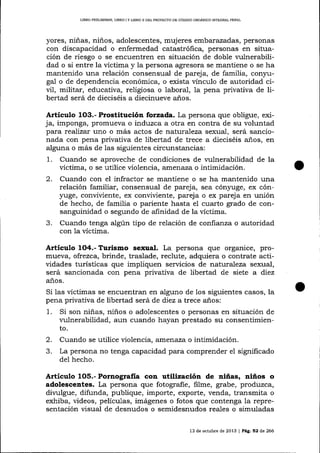 L]BRO PRELIMINAR, LTBRO ¡ Y L¡BRO ¡I DEL PROYECTO DE CÓDIGO ORCÁNICO IMEGRAL FENAL

yores, niñas, niños, adolescentes, mujeres embalazadas, personas
con discapacidad o enfermedad catastrófica, personas en situación de riesgo o se encuentren en situación de doble l'ulnerabilidad o si entre la víctima y la persona agresora se mantiene o se ha
mantenido una relación consensual de pareja, de familia, conJrugal o de dependencia económica, o exista vínculo de autoridad civil, militar, educativa, religiosa o laboral, Ia pena privativa de libertad será de dieciséis a diecinueve años.

Artículo 1O3.- Prostitución iorzada. La persona que obligue, exija, imponga, promueva o induzca a otra en contra de su voluntad
para rea)izar uno o más actos de naturaleza sexual, será sancionada con pena privativa de libertad de trece a dieciséis años, en
alguna o más de las siguientes circunstancias:
1. Cuando se aproveche de condiciones de vulnerabilidad de la
víctima, o se utilice violencia, atrlerraza o intimidación.
2. Cuando con el infractor se ma¡rtiene o se ha mantenido una
relación familiar, consensual de pareja, sea cónyuge, ex cón¡ruge, conviviente, ex conviüente, pareja o ex pareja en unión
de hecho, de familia o pariente hasta eI cuarto grado de consanguinidad o segundo de afinidad de la víctima.
3. Cuando tenga algún tipo de relación de confianza o autoridad
con 1a víctima.

Artículo 1O4.- Turismo sexual. La persona que organice, promueva, ofrezca, brinde, traslade, reclute, adquiera o contrate actividades turísücas que impliquen servicios de naturaleza sexual,
será sancionada con pena privaüva de libertad de siete a diez
años.

Si 1as víctimas se encuentran en alguno de los siguientes casos, la
pena privativa de libertad será de diez a trece años:

1.

Si son niñas, niños o adolescentes o personas en situación de
l'ulnerabilidad, aun cuando hayan prestado su consentimiento.

2.

Cuando se utilice violencia, arnenaza o intimidación.
La persona no tenga capacidad para comprender e1 significado
del hecho.

J.

Articulo

1O5.- Pornografía

con utilización de niñas, niños o

adolesceates. La persona que fotogra-fie, filme, grabe, produzca,
divulgue, difunda, publique, importe, exporte, venda, transmita o
exhiba, videos, películas, imágenes o fotos que contenga la representación visual de desnudos o semidesnudos reales o simuladas
13 de octubre de 2013

|

Pá9. 52 de 266

 