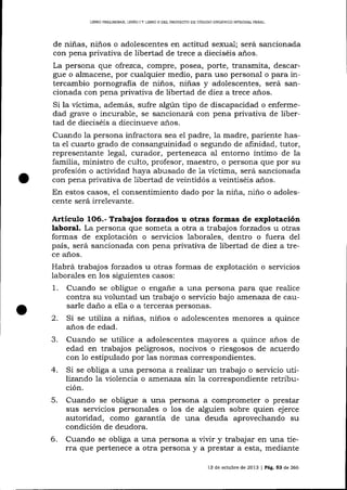 LIBRO PRELIMINAR, LIBRO I Y L]BRO II DEL PROYECTO DE CÓD]GO ORGÁN]CO IMEGFAL PENAL

de niñas, niños o adolescentes en actitud sexual; será sancionada
con pena privativa de libertad de trece a dieciséis años.

La persona que ofrezca, compre, posea, porte, transmita, descargue o almacene, por cualquier medio, para uso personal o para intercambio pornografia de niños, niñas y adolescentes, será sancionada con pena privativa de libertad de diez a trece años.
Si la víctima, además, sufre algún üpo de discapacidad o enfermedad grave o incurable, se sancionará con pena privativa de libertad de dieciséis a diecinueve a-ños.

Cuando la persona infractora sea el padre, la madre, pariente hasta el cuarto grado de consanguinidad o segundo de afinidad, tutor,
representante legal, curador, pertenezca al entorno íntimo de la
familia, ministro de culto, profesor, maestro, o persona que por su
profesión o actividad haya abusado de 1a víctima, será sancionada
con pena privativa de libertad de veintidós a veintiséis años.
En estos casos, e1 consentimiento dado por 1a niña, niño o adolescente será irrelevalte.

Articulo

1O6.- Trabajos forzados u otras formas de explotación
laboral. La persona que someta a otra a trabajos forzados u otras
formas de explotación o servicios laborales, dentro o fuera del
país, será sancionada con pena privativa de libertad de diez atrece años.

Habrá trabajos forzados u otras formas de explotación o servicios
laborales en los siguientes casos:
1. Cuando se obligue o engale a una persona para que realice
contra su voluntad un trabajo o seryicio bajo amenaza de causarle daño a ella o a terceras personas.
2. Si se utiliza a niñas, niños o adolescentes menores a quince
anos de edad.

3.
4.

Cuando se utilice a adolescentes mayores a quince anos de
edad en trabajos peligrosos, nocivos o riesgosos de acuerdo
con 1o estipulado por las normas correspondientes.
Si se obliga a una persona a reaTizar un trabajo o servicio uülizando la violencia o atner:aza sin la correspondiente retribución.

5.

6.

Cuando se obligue a una persona a comprometer o prestar
sus ser'¿icios personales o los de alguien sobre quien ejerce
autoridad, como garantía de una deuda aprovechando su
condición de deudora.
Cuando se obliga a una persona a vivir y trabaj ar en una tierra que pertenece a otra persona y a prestar a esta, mediante
13 de octubre de 2013 | PáS. 53 de 266

 