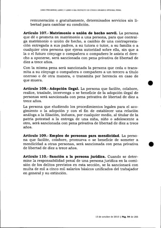 LIERO PRELIMINA¡, L¡ERO I

I

L¡BRO ¡] DEL PROYECIO DE CÓD¡GO ORGÁNICO IMEGRAL PENAL

remuneración o gratuitamente, determinados servicios sin libertad para cambiar su condición.

Artículo

1O7.-

Matrimonio o unión de hecho señril. La persona

que dé o prometa en matrimonio a una persona, para que contraiga matrimonio o unión de hecho, a cambio de una contraprestación entregada a sus padres, a su tutora o tutor, a su familia o a
cualquier otra persona que ejerza autoridad sobre ella, sin que a
Ia o el futuro cónyuge o compañera o compañero le asista el derecho a oponerse, será sancionada con pena privativa de libertad de
diez a trece años.
Con 1a misma pena será sancionada la persona que ceda o transmita a su cónyuge o compañera o compañero a un tercero a título
oneroso o de otra m¿Lnera, o transmita por herencia en caso de
que muera.

Artículo

Adopción ilegal. La persona que facilite, colabore,
realice, traslade, intervenga o se beneficie de la adopción ilega1 de
personas será sancionada con pena privativa de libertad de díez a
1O8.-

trece años.

La persona que eludiendo los procedimientos legales para el acogimiento o Ia adopción y con el fin de establecer una relación
anáoga a la filiación, irrduzca, por cualquier medio, al titular de la
patria potestad a 1a entrega de una niña, niño o adolescente a
otro, será sancionada con pena privativa de libertad de diez a trece
anos.

Artículo 1O9.- Empleo de personas para mendicidad. La persona que facilite, colabore, promueva o se beneficie de someter a
mendicidad a otras personas, será sancionada con pena privativa
de libertad de diez a trece años.

Articulo

11O.- Sanción a

la persona jurídica. Cuando se deter-

mine 1a responsabilidad penal de una persona jurÍdica en la comisión de los delitos previstos en esta sección, se la sancionará con
multa de mi1 a cinco mi1 salarios básicos unificados del trabajador
en general y su extinción.

13 de octub¡e de 2013

| Pág.54

de 266

 