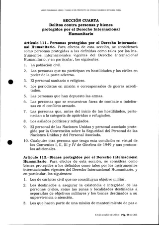 LIBRO PREL¡MINAR, IIBRO I Y LIBRO II DEL PROYEC'IO DE CÓD]GO ORGÁN]CO IMEGRAL PENAL

SECCIóN CUARTA
Delitos contra personas y bienes
protegidos por el Derecho Internacional

Humanitario
Artícutro 111.- Personas protegidas por el Derecho Internacional Humanitario. Para efectos de esta sección, se considerará
como personas protegidas a las definidas como tales por los instrumentos internacionales ügentes del Derecho Internacional
Humalitario, y en particular, las siguientes:
1. La población civil.
2. Las personas que no participan en hostilidades y 1os ciüles en
poder de la parte adversa.
3. E1 personal sanitario o religioso.
4. Los periodistas en misión o corresponsales de gueffa acreditados.

5.
6.
7

.

8.
9.

Las personas que han depuesto las armas.

Las personas que se encuentran fuera de combate o indefensas en e1 conflicto armado.
Las personas que, altes de1 inicio de las hostilidades, pertenecían a la categoría de apátridas o refugiados.
Los asilados políticos y refugiados.
El personal de las Naciones Unidas y personal asociado protegido por 1a Convención sobre la Seguridad del Personal de las
Naciones Unidas y del Personal Asociado.

10. Cualquier otra persona que tenga esta condición en virtud de
los Convenios I, II, III y IV de Ginebra de 1949 y sus protocolos adiciona-les.

Artículo 112.-Bienes protegidos por el Derecho Internacional
Humanitario. Para efectos de esta sección, se considera como
bienes protegidos a los definidos como tales por los instrumentos
internacionales vigentes del Derecho lnternacional Humanitario, y
en particular, los siguientes:
L. Los de carácter civil que no constituyan objetivo militar.
2.

3.

Los destinados a asegurar la existencia e integridad de las
personas civiles, como 1as zonas y localidades destinadas a
separarlas de objetivos militares y los bienes destinados a su
superrivencia o atención.
Los que hacen parte de una misión de mantenimiento de paz o
13 de octubre de 2013

|

Pág. 55 de 266

 