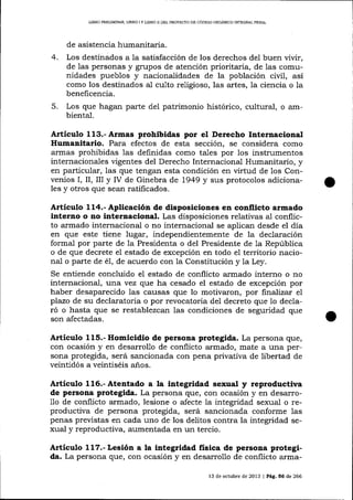 UBRO PRDUM¡NAR, LIBRO I Y L¡BRO II DEL PROYDCTO DD CÓDIGO ORGANICO INTEGRAL PENAL

de asistencia humanitaria.
4.

Los destinados a Ia satisfacción de los derechos del buen vivir,
de 1as personas y grupos de atención prioritaria, de las comunidades pueblos y nacionalidades de la población civil, asi
como los destinados al culto religioso, las artes, la ciencia o la
beneficencia.

5.

Los que hagan parte del patrimonio histórico, cultural, o ambiental.

Artíeulo 113.-Armas prohibidas por el Derecho Internacional
Humanitario. Para efectos de esta sección, se considera como
armas prohibidas 1as definidas como taLes por los instrumentos
internaciona-les vigentes del Derecho Internacional Humanitario, y
en particular, las que tengan esta condición en virtud de los Convenios I, II, III y IV de Ginebra de L949 y sus protocolos adicionales y otros que sean ratificados.

Artículo 114.-Aplicación de disposiciones en conflicto armado
inter¡¡o o no internacional. Las disposiciones relativas al conflicto armado internacional o no internacional se aplican desde el día
en que este tiene lugar, independientemente de 1a declaración
formal por parte de la Presidenta o del Presidente de 1a República
o de que decrete el estado de excepción en todo el territorio nacional o parte de é1, de acuerdo con la Constitución y la Ley.
Se entiende concluido el estado de conflicto armado interno o no
internacional , t)r1a vez que h4 cesado el estado de excepción por
haber desaparecido las causas que lo motivaron, por finalizar el
plazo de su declaratoria o por revocatoria del decreto que 1o declaró o hasta que se restablezcan las condiciones de seguridad que
son afectadas.

Articulo 115.- Homicidio de persona protegida. La persona que,
con ocasión y en desarrollo de conflicto armado, mate a una persona protegida, será sancionada con pena privativa de libertad de
veintidós a veintiséis años.

Artículo 116.-Atentado a la integridad sexual y reproductiva
de persona protegida. La persona que, con ocasión y en desarrode conflicto armado, lesione o afecte la integridad sexual o reproductiva de persona protegida, será sancionada conforme las
penas previstas en cada uno de los delitos contra la integridad sexual y reproductiva, aumentada en un tercio.
11o

Artículo 117.- Lesión a la integridad fisica de persona protegida. La persona que, con ocasión y en desarrollo de conflicto arma13 de octubre de 2013 | Pág, 56 de 266

 