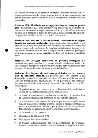LIBRO PRELIM]NAR, UBRO I Y LIBRO II DEL PROYEC]TO DE CÓDIGO ORGANICO IMDGRALPENAL

do, cause lesiones en la persona protegida, siempre que no constituya otra infracción de mayor afectación, será sancionada con las
penas máximas previstas en el delito de lesiones aumentadas en
un medio.

Artículo 118.-Mutilaciones o experimentos en persona protegida. La persona que, con ocasión y en desarrollo de conflicto armado, mutile o realice experimentos médicos o científicos o extraiga tejidos u órganos a persona protegida, será sancionada con pena privativa de libertad de trece a dieciséis anos.

Artículo 1l9.-Tortura y tratos crueles, inhumanos o degradantes en persona protegida. La persona que, con ocasión y en
desarrollo de conflicto armado, en territorio nacional o a bordo de
una aeronave o de un buque de baldera ecuatoriana, torture o inflija tratos crueles, inhumanos o degradantes a persona protegida
será sancionada con pena privativa de libertad de trece a dieciséis
años.

colectivos en persona protegida. La
persona que, con ocasión y en desarrollo de conflicto armado, inflija castigos colectivos a persona protegida, será sancionada con
Artículo

12O.- Castigos

pena privativa de libertad de trece a dieciséis años.

Artíeulo 121.- Empleo de métodos prohibidos en la conducción de conflicto armado. La persona que, con ocasión y en
desarrollo de conflicto armado, emplee métodos prohibidos por el
Derecho Internacional Humanitario, y €fl particular, los siguientes, será sancionada con pena privativa de libertad de trece a dieciséis anos:

1. El padecimiento

de hambre a 1a población civil, inclusive a

través de la obstaculización de 1os suministros.

2.

La lesión a traición a un combatiente enemigo o a un miembro
de ia parte adversa que participe en el conflicto a¡mado.

La lutilización de Ia presencia de una persona protegida como
escudo para poner ciertos puntos, zonas o fuerzas militares a
sa-Lvo de operaciones bélicas o para obstaculizar las acciones
del enemigo en contra de objetivos militares determinados.
4. La orden de no dar cuartel.
5. El ataque a la población civil.
6. El ataque a los bienes civiles.
7. E1 ataque indiscriminado con la potencialidad de provocar
muerte o lesiones a civiles, daños a bienes protegidos o daños
3.

13 de octubre de 2013 | Pá9. 57 de 266

 