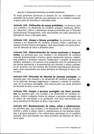 UBRO PRELIMINAR, LIBRO I Y LIBRO II DEL PROÍECTO DE CÓD]GO ORGÁNICO IN?EGRAL PENAL

graves o desproporcionados al medio ambiente.

Si estas prácticas provocan Ia muerte de un combatiente o un
miembro de la parte adversa que participe en un conflicto armado,
la pena será de veintidós a veintiséis a-ños.

Artículo l22.-Utíltzación de armas prohibidas. La persona que,
con ocasión y en desarrollo de conflicto armado, produzca, detente, almacene, utilice o distribuya armas prohibidas por el Derecho
Internacional Humanitario, será salcionada con pena privativa de
libertad de trece a dieciséis años.

Artículo 123.- Ataque a bienes protegidos. La persona que, con
ocasión y en desarrollo de conflicto armado, dirija o participe en
ataques contra bienes protegidos, será sancionada con pena privativa de libertad de trece a dieciséis anos.

Artículo 124.- Obstaculización de tareas sanitarias y humanitarias. La persona que, con ocasión y en desarrollo de conflicto
armado internacional o interno, grave conmoción interna, calamidad pública o desastre natural, obstaculice o impida al personal
médico, sanitario o de socorro a la población ciüI, la realización de
las tareas sanitarias y humanitarias que pueden y deben realizarse de acuerdo con las norrnas del Derecho Internaciona-l Humanitario, será sancionada con pena privativa de libertad de diez a trece años.

Artieulo 125.- Privación de libertad de persona protegida. La
persona que, con ocasión y en desarrollo de conflicto armado, prive de libertad, detenga ilegalmente o demore o reta¡de la repatriación de la persona protegida, será sancionada con pena privativa
de libertad de diez a trece años.

Artículo 126.'Ataque a persona protegida con fines terroristas. La persona que, con ocasión y en desarrollo de conflicto armado, realice cualquier forma de ataque a persona protegida con
eI objeto de aterrorizar a la pobiación civil será sancionada con
pena privativa de libertad de diez a trece años.

Attículo 127.- Reclutamiento de niños, niñas y adolescentes.
La persona que, con ocasión y en desarrollo de conflicto armado,
reclute o aliste a niñas, niños o adolescentes en 1as fuerzas a.rmadas o grupos armados o los utilice para participar en el conflicto
armado, será sancionada con pena privativa de libertad de díez a
trece años.

13 de octubre de 2013 | Pág. 5E de 266

 