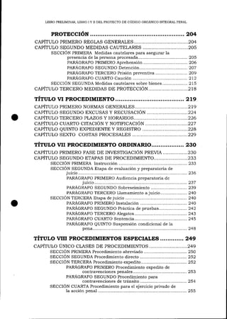 LIBRO PRELIMINAR, LIBRO I Y II DEL PROYECTO DE CÓDIGO ORGANICO INTEGRAL PENAL

pRorEccrów...........
CAPÍTULo PRIMERo REGLAS GENERALES.
cepÍrulo SEGUNDo MEDIDAS cAUTET.ARES

.......2o4
,,....,,..,..,.2o4
..........20s

SECCION PRIMERA Medidas cautelares para asegurar 1a
presencia de la persona procesada.......
....... 205
PARÁGRAFO PRIMERO Aprehensión
..........206
PARÁGRAFO SEGUNDO Detención.......
......207
preventiva ................ ........ 2o9
PARÁGRAFO TERCERO Prisión
PARÁGRAFO cuARTo caución
..................272
SECCION SEGUNDA Medidas cautelares sobre bienes................... 2 1 5
CAPÍTULO TERCERO MEDIDAS DE PROTECCIÓN........................... 2 1 8

TÍTULo vI

PRoCEDIMIENTo

....2I9

CAPÍTULO PRIMERO NORMAS GENERALES.
,..,.....,....279
CAPÍTULO SEGUNDO EXCUSAS Y RECUSACIÓN ................. ........,,.224
CAPÍTULO TERCERO PLAZOS Y HORARIOS
...............,226
CAPÍTULO CUARTO CITACIÓN Y NOTIFICACIÓN .............. .....,.....,..,227
CAPÍTULO QUINTO EXPEDIENTE Y REGISTRO
,,,.,.....228
CAPÍTULO SEXTO COSTAS PROCESALES
.................229

TITULO VII PROCEDIMIENTO ORDINARIO.................. 23O
CAPÍTULO PRIMERO FASE DE INVESTIGACIÓN PRBUE .................23O
CAPITULO SEGUNDO BIAPAS DE PROCEDIMIENTO........,.............. 233
SECCIÓN PRIMERA Instrucción
,.....233
SECCIÓN SEGUNDA Etapa de evaluación y preparatoda de
juicio.............
........................ 236
PARÁGRAFO PRIMERO Audiencia preparatoria de
juicio.............
..........237
PARÁGRAFO SEGUNDO Sobreseimiento .................... ....... 239
PARÁGRAFO TERCERO Llamamiento a juicio........... ......... 24O
SECCION TERCERA Etapa de juicio
....................... 24O
PARr{,GRAFO PRIMERO Insta-lación
............24O
PARÁGRAFO SEGUNDO Práctica de pruebas..... ................ 242
PARÁGRAFO TERCERO

Alegatos.........

.......243

PARÁGRAFO QUINTO Suspensión condicional de 1a

pena..............

............ 248

TÍTULo vIIr pRocrDrMrrl{Tos EspEcrALEs ............. 249
CAPÍTULO ÚNICO CLASES DE PROCEDIMIENTOS
,....249
SECCION PRIMERA Procedimiento abreviado
.........250
SECCIÓN SEGUNDA Procedimiento directo ........... ........................252
SECCION TERCERA Procedimiento expedito......... ......................... 252
PARÁGRAFO PRIMERO Procedimiento expedito de
contravenciones penales........
.......... 253
PARÁGRAFO SEGUNDO Procedimiento para
contravenciones de trá¡rsito...
..........254
SECCIÓN CUARTA Procedimiento para el ejercicio privado de
la acción penal .............
....... 255

 