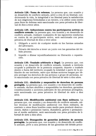 UBRO PRELIMINAR, LIBRO I Y LIBRO II DEL PROYECTO DE CÓDIOO ORGÁN¡CO ]NTEGML PENAL

Artieulo 128.- Toma de rehenes. La persona que, con ocasión y
en desarrollo de conflicto armado, prive a otra de su libertad, condicionando la vida, la integridad o su libertad para Ia satisfacción
de sus exigencias formuladas a un tercero, o la utilice como medio
para fines de defensa será sancionada con pena privativa de libertad de diez a trece aios.

Artículo 129.- Infracciones contra los participantes activos en
conflicto armado. La persona que, con ocasión y en desarrollo de
conflicto armado, reaTizare cualquiera de 1as siguientes conductas
en contra de un participante activo, será sancionada con pena
privativa de libertad de diez a trece a-ños:
1. Obligarlo a servir de cualquier modo en las fuerzas armadas
del adversario.
2. Privarlo del derecho a tener un juicio con las garantías de1 debido proceso.
3. Impedir o dilatar injustificadamente su liberación o repatriación.

Articulo

13O.- Traslado

arbitrario o ilegal. La persona que, con

ocasión y en desarrollo de conflicto armado, traslade a territorio
ocupado a población de 1a potencia ocupante, deporte o traslade
dentro o fuera del territorio ocupado la totalidad o parte de la población de ese territorio, salvo que dichas acciones tengan por objeto proteger 1os derechos de esa persona o grupo de personas, será sancionada con pena privativa de libertad de siete a diez a¡ros.

Artículo 131.- Abolición y suspensión de derechos de persona

protegida. La persona que, con ocasión y en desarroilo de conflicto armado, declare abolidos o suspendidos 1os derechos, garantías
constitucionales o acciones judiciales de las personas protegidas,
será sancionada con pena privativa de libertad de siete a diez
años.

Artículo 132.- Modificación ambiental con fines militares. La
persona que, con ocasión y en desarrollo de conflicto armado, utilice técnicas de modificación ambiental con fines militares, de
combate u otros fines hostiles como medio para producir destrucciones, daños o perjuicios vastos, duraderos, graves o permanentes a1 medio ambiente, será sancionada con pena privativa de libertad de siete a diez años.

Articulo 133.- Denegación de garantías judiciales de persona

protegida. La persona que, con ocasión y en desarrollo de conflicto armado, prive a una persona de las garantías del debido proce13 de octubre de 2013 | Pá9. 59 de 266

 
