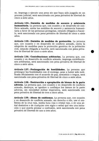 LIBRO PREIIMINAR, LIBRO I Y LIBRO II DDL PROYECTO DE CÓDIGO ORGANICO INTEGRAL PENAL

so, imponga o ejecute una pena sin que haya sido juzgada en un
proceso judicial, será sancionada con pena privativa de libertad de
cinco a siete años.

Artíeulo 134.- Omisión de medidas de socorro y asistencia
humanitaria. La persona que, con ocasión y en desarrollo de conflicto armado, omita las medidas de socorro y asistencia humanifarria a favor de 1as personas protegidas, estando obligada a hacer1o, será sancionada con pena privativa de libertad de cinco a siete
años.

Artículo 135.- Omisión de medidas de protección. La persona
que, con ocasión y en desarrollo de conflicto armado, omita la
adopción de medidas para 1a protección genérica de 1a población
civil, estando obligada a hacerlo, será sancionada con pena privativa de libertad de cinco a siete ai.os.

Attículo 136.- Contribuciones arbitrarias. La persona que, con
ocasión y en desarrollo de conflicto armado, imponga contribuciones arbitrarias, será sancionada con pena privativa de libertad de
cinco a siete años.

Articulo 137.- Prolongación de hostilidades. La persona que
prolongue las hostilidades con el enemigo, pese a haber sido notificada oficialmente con el acuerdo de paz, arrnisticio o tregua, será
sancionada con pena privativa de libertad de cinco a siete años.

Artículo 138.- Destrucción o apropiación de bienes de la parte
adversa. La persona que, con ocasión y en desarrollo de conflicto
armado, destruya, se apodere o confisque los bienes de Ia parte
adversa, sin necesidad militar imperativa, será sancionada con
pena privativa de libertad de tres a cinco años.

Artíeulo 139.- Abuso de emblemas. La persona que, con ocasión
y en desarrollo de conflicto armado, sin derecho a ello, use el emblema de 7a cruz roja, media luna roja o cristal rojo, o de una señal distintiva o de cualquier otro signo o señal que sea una imitación o que pueda prestar a confusión, será sancionada con pena
privativa de libertad de uno a tres años.

13 de octubre de 2013 I Pág, 60 de 266

 