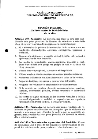 LIBRO PRELIM]NAR. L]BRO

IY

LIBRO I] DELPROYESTO DE CÓD]GO ORGÁN]CO IMEGRAL PENAL

CAPÍTULO SEGUNDO
DELITOS CONTRA LOS DERECHOS DE
LIBERTAD

SECCIÓN PRIMTRA

Delitos contra la inviolabilidad
de la vida
A¡ticulo

Asesinato. La persona que mate a otra será sancionada con pena privativa de libertad de veintidós a veintiséis
años, si concurre alguna de 1as siguientes circunstancias:
1. Si a sabiendas la persona infractora ha dado muerte a su ascendiente, descendiente, cónyuge, conviviente, hermana o
14O.-

hermano.

2.
3.

Colocar a la víctima en situación de indefensión, inferioridad o
aprovecharse de esta situación.
Por medio de inundación, envenenamiento, incendio o cualquier otro medio que ponga en peligro la vida o 1a salud de
otras personas.

4. Buscar con ese propósito, la noche o el despoblado.
5. Utílizalr medio o medios capaces de causar grandes estragos.
6. Aumentar deliberada e inhumanamente el dolor de la víctima.
7. Preparar, facilitar, consumar u ocultar otra infracción.
B. Asegurar los resultados o impunidad de otra infracción.
9. Si la muerte se produce durante concentraciones masivas,

tumulto, conmoción popular, evento deportivo o calamidad

pública.
10. En contra de algún miembro de las Fuerzas Armadas o Policía
Nacional, dignatario o candidato a cargo de elección popular o
funcionario del Poder Judicial o testigo protegido.

Articulo 141.- Femicidlo. La persona que como resultado de relaciones de poder manifestadas en cualquier tipo de violencia dé
muerte a una muj er por el hecho de serlo o por su condición de
género, será sancionada con pena privativa de libertad de veintidós a veintiséis anos.

Artículo 142.- Circunstancias agravantes del femicidio. Cuando concurran una o más de las siguientes circunstancias se impondrá el máximo de la pena prevista en

e1

artículo anterior:

13 de octubre de 2013

|

PÁg.

61 de 266

 