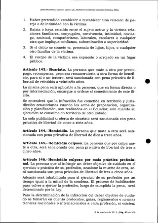 UBRO PREUMINAR, LIBRO ] Y LIBRO II DEL PROYDCTO DE CÓD]GO ORGÁNICO II'rIEGRAL PDNAL

1.

Haber pretendido establecer o restablecer una relación de pareja o de intimidad con la víctima.

2.

Exista o haya existido entre el suj eto activo y la víctima relaciones familiares, con¡rugales, convivencia, intimidad, noviazgo, amistad, compañerismo, laborales, escolares o cualquier
otra que implique corrfialrza, subordinación o superioridad.
Si el delito se comete en presencia de hijas, hijos, o cualquier
otro familiar de la víctima.
E1 cuerpo de la víctima sea expuesto o arroj ado en un lugar
público.

3.
4.

Artículo 143.- Sicariato. La persona que mate a otra por precio,
pago, recompensa, promesa remuneratoria u otra forma de beneficio, para sí o un tercero, será sancionada con pena privativa de libertad de veintidós a veintiséis a-ños.
La misma pena será aplicable a la persona, que en forma dj.recta o
por intermediación, encargue u ordene el cometimiento de este ilícito.
Se entenderá que la infracción fue cometida en territorio y jurisdicción ecuatorianos cuando los actos de preparación, organización y planificación, son realizados en el Ecuador, aun cuando su
ejecución se consume en territorio de otro Estado.
La sola publicidad u oferta de sicariato será sancionada con pena
privativa de libertad de cinco a siete años.

Artículo 144.- Homicidio. La persona que mate a otra será sancionada con pena privativa de libertad de diez a trece años.

Artículo 145.- Homicidio culposo. La persona que por culpa mate a otra, será sancionada con pena privativa de libertad de tres a
cinco años.

Artieulo 146.- Homicidio culposo por mala práctica profesional. La persona que aJ infringir un deber objetivo de cuidado en el
ejercicio o práctica de su profesión, ocasione la muerte de otra, será sancionada con pena privativa de libertad de tres a cinco años.
Además será inhabilitada para el ejercicio de su profesión por un
tiempo igual a la mitad de la condena. EI proceso de habilitación
para volver a ejercer 1a profesión, luego de cumplida la pena, será

determinado por la Ley.
Para 1a determinación de la infracción de1 deber objetivo de cuidado se tomarán en cuenta protocolos, guías, reglamentos o normas
técnicas nacionales o internacionales a cada profesión, si
13 de octubre de 2013 I Pág. 62 de 266

 