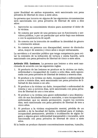 LIBRO PR¡LIMINAR, LIBRO

IY

LIBRO ]I DDL PROYECTO DE CÓDIGO ORGÁNICO IMEGRAL PENAL

quier finalidad en ambos supuestos, será sancionada con pena
privativa de libertad de cinco a siete años.
La persona que incurra en alguna de las siguientes circunstancias
será sancionada con pena privativa de libertad de siete a diez
años:

1.

Aproveche su conocimiento técnico para aumentar el dolor de
la víctima.
2. Se cometa por parte de una persona que es funcionaria o servidora pública, o por un particular que actúe bajo sus órdenes
o con la aquiescencia de aquéI.
3. Se cometa con la intención de modificar la identidad de género
u orientación sexual.
+. Se cometa en persona con discapacidad, menor de dieciocho
años, mayor de sesenta y cinco años o muj er embar azada.
La servidora o e1 servidor público que tenga competencia para evitar la comisión de 1a infracción de tortura y omita hacerlo, será
sancionado con pena privativa de libertad de cinco a siete a-ños.

Artículo 152.- Lesioaes. La persona que lesione a otra será sancionada de acuerdo con las siguientes reglas:
1. Si producto de las lesiones se produce en la víctima un daño,
enfermedad o incapacidad de cuatro a ocho días, será sancionada con pena privativa de libertad de treinta a sesenta días.
2. Si produce a la vÍctima un daño, incapacidad o enfermedad de
nueve a treinta días, será sancionada con pena privativa de libertad de dos meses a un año.
5. Si produce a la victima un daño, incapacidad o enfermedad de
treinta y uno a noventa días, será sancíonada con pena privativa de libertad de uno a tres a-ños.
4. Si produce a Ia víctima una grave enfermedad o una disminución de sus facultades fisicas o mentales, o una incapacidad o
enfermedad, que no siendo permanente, supere los noventa
dias, será sancionada con pena privativa de libertad de tres a
cinco años.
5. Si produce a la víctima enajenación mental, pérdida de un
sentido o de la facultad del habla, inutilidad para el trabajo,
incapacidad permanente, pérdida o inutilización de algún órgano o alguna grave enfermedad transmisible e incurable, será
de libertad de cinco a siete
sancionada con pena
años.

Si la lesión se produce durante concentraciones masivas, tumulto,
13 de octubre de 2013

| PáC.64

d.e

266

 