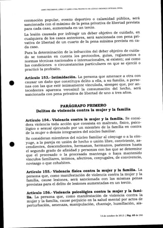 DE CÚDIGO ORGÁNICO INTEGRAL PENAL
LIBRO PRELIMINAR, L]BRO I Y LIBRO II DEL PROYECTO

pública' será
conmoción popular, evento d eportivo o calamidad
prevista
sancionada ton el máximo de 1á pena privativa de libertad
para cada caso, aumentada en un tercio'
cuidado' en
La lesión causada por infringir un deber objetivo- de pena pr1cualquiera de los cásos anteriores, será sancionada con
prevista en ca;;aa"á d.e libertad de un cuarto de la pena mínima
da caso.
para la determinación de 1a infracción de1 deber obj eüvo de cuidao
do se tomarán en cuenta 1os protocolos, guías, reglamentos
,ror-." técnicas nacionales o internacionales' si existen; así como
o circunstancias particulares en que se ejerció o
i."
"orr¿i"iones
practicó la Profesión.
con
Artículo 153.- Intimidación' La persona que amenace a otra
persoa
causar un dano que constituya delito a ella' a su familia' por anque,
,r." .or, las que "ité í.rti-r*ente vinculada, siempre hecho será
'
tecedentes aparezca verosímil la consumación de1
años'
sancionada con pena privativa de libertad de uno a tres
PAR.¿{GRAFO PRIMERO

Delitos de violencia contra la mujer y la familia
Artículo 1§4.- Violencia contra la mujer y la familia' Se consipsicodera violencia toda acción que consista en maltrato ' fisico' contra
en
iog¡"o o sexual ejecutado pót ut' miembro de la familia

mujer o demás integrantes del núcleo familiar'
o a la cónse consideran miembros del núcleo familiar a1 cón¡''uge
as,'llge. a 1a pareia en unión de hecho o unión libre' conviviente'
parientes hasta
ffi;il;;"; áelcendiente", hermanas, hermanos'que se determine
de afinidad y personas con las
"i ""g""a"'grado o la procesáda mantenc" : h1v"
;r; Zi proJesado
^TT.t^":l*
.rri.rcrto familiares, íntimo s, afectivo s, conl'u gaIes, de conrnvencta,

áe-1a

"
noviazgo o que cohabiten

'

La
Artículo 155.-Violencia frsica contra la mujer y la familia'y la
mujer
persona que, como manifestación de violencia contra la
I;ili", cluse lesiones, será sa¡cionada con 1as mismas penas

p.";";;"p*a

el delito de lesiones aumentadas en un tercio'

y la famfArticulo 156.- Violencia psicológica contra la mujer contra la
violencia
lia. La persona qr", "o*-o manifestación de mental por actos de
Ár¡". yi* familia, cáuse perjuicio en la salud
perturbación,

atrLet)'aza)

áanipulación, chantaj e' humillación' ais-

13 de octubre de 2013 I Pág' 65 de 266

 