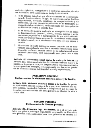 LIBRO PR¡L¡MINAR TJBRO I Y LIBRO ]I DEL PROYECTO
DE CÓDIGO OROÁNICO INTEORAL PENAL

lamiento, ügilancia, hostigamiento o control de creencias,
decisio_
nes o acciones, será sa¡rcionad.a de la siguiente ma¡era:
1. Si se provoca daño leve que afecte cualquiera de las dimensiones del funcionamiento integral de la persona, en los
ámbitos
cognoscitivos, afecüvos, somáticos, de comportamiento
y de
relaciones, sin que causen impedimento en el
desemp"ná áá
sus actividades cotidianas, será sa,cionado con p"rr.
p'rirráU,r.
de libertad de treinta a sesenta días.
2. Si se afecta de ma¡era moderada en cualquiera de las áreas
de funcionamiento personal, laboraJ, escolar, familiar
o
q-Lle cause pery'uicio en ei cumplimiento
"o"iJ
de sus actiüdades co_
tidianas y que por tanto requiére de tratamlento especAfizaÁ
en salud mental, será sancionado con pena de
-"""*

3.

un año.
""i"
"
Si se causa un daño psicológico severo que aún con la
vención especializada manifiésta síntomas traumáticos inter_
como
depresión profunda, estados límites de su sarud mentar
síntomas psicóticos, será sancionado con pena uno o con
a tres

años.

Articulo lsz.- viorencia sexuar contra ta mujer y la fam,ia.
La
persona que,

como ma¡rifestación de violencia contra la mujer y
la
familia, se
a otra y la obligue a tener relaciones sexuales
_imponga
u otras prácticas análogas, será sancionada con las penas pr*ri;_
tas en los delitos contra la integridad sexual y reproductiva.
PAR/4,GRAFO SEGUNDO

Contravención de violencia contra la mujer y la famitia
Artículo 158.- Violencia contra la mqier y la familia. La perso_
na que hiriera, lesione o golpee a 1a müjer,-a un miembro
de1 nú_
cleo familíar, causá¡dojf-leiiones o inóapácidad que
no p;"" ¿
tres

días, será sancionada con pena privaüva de ribertad
¿á siete a
treinta días.

SECCIÓN TERCERA

Delitos contra la libertad personal
Artículo 159.- privación ilegal de libertad. La o el servidor
pú_
blico que prive o prolongue ilegalmente la privación
de libertad a
una persona, será sancionado con pena privativa de libertad
de

13 de octr¡bre de 2013

| pág. 66

de 266

 