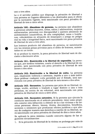 PDNAL
L]BRO PRELIM]NAR, L]BRO I Y LIBRO II DEL PROYECTO DE CÓDICO ORGÁN]CO ]NTEGRAL

uno a tres años.
La o e1 servidor público que disponga 1a privación de libertad a
una persona en lugares diferentes a 1os destinados para el efecto
por 1á normativa vigente, será sancionado con pena privativa de
libertad de tres a cinco años.

Artíeulo 16O.-Abandono de Persona. La persona que abandone
a personas adultas mayores, niñas, niños y adolescentes, mujeres
eÁbatazad.as, personas con discapacidad o quienes adolezcan de
enfermedades tatastróficas, de alta complejidad, raras o huérfanas, colocándolas en situación de desamparo y ponga en peligro
real su vida o integridad fisica, será sancionada con pena privativa
de libertad de uno a tres a-ños.
Las lesiones producto del abandono de persona, se sancionarán
con las mismas penas previstas para el delito de lesiones, aumentadas en un tercio.
Si se produce la muerte, la pena privativa de libertad será de dieciséis a diecinueve a-ños.

Articulo 161.- Restricción a la libertad de expresión' La perso-

na que, por medios violentos, coarte el derecho a la libertad de exsancionada con pena privativa de libertad de seis
pr""-iór,

""tá
meses a dos a-ños.

Artículo 162.- Restricción a la libertad de culto. La persona
que, empleando violencia o arrrerraza' impida a uno o más indivi-

áro" ptof""* cualquier culto permitido por el Estado, será sancionaáa con pena privativa de libertad de seis meses a dos años'

Articulo 163.- Secuestro. La persona que prive de su libertad, retenga, oculte, arrebate o traslade a lugar distinto a una o más
p"rio.rt", en contra de su voluntad, será sancionada con pena
privaüva de libertad de cinco a siete años'

Artículo 164.- Secuestro extorsivo. Si la persona que ejecuta la

conducta sancionada en el a¡tículo precedente, tiene como propósito cometer otra infracción u obtener de la o las víctimas o de terceras personas: dinero, bienes, títulos, documentos, benehcios,
accionés u omisiones que produzcan efectos jurídicos o que alteren de cualquier marrera sus derechos a cambio de su libertad, será sancionada con pena privativa de libertad de diez a trece años'
Se aplicará la pena máxima cuando concu'rra alguna de las siguientes circunstancias:
1. Si la privación de libertad de la victima se prolonga por más de
13 de octubre de 2013 | Peg,. 6? de 266

 