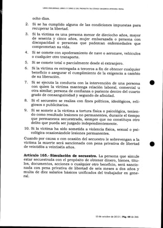 LIBRO PRELIM]NAR, LIBRO I Y LIBRO I¡ DDL PROYECTO DD CÓDIGO ORCáNICO IMEGRAL
PENAL

ocho días.
2.
.)

4.
5.
6.

Si se ha cumplido alguna de las condiciones impuestas para

recuperar la libertad.
Si la víctima es una persona menor de dieciocho años, mayor
de sesenta y cinco años, mujer embarazad,a o pe."orra óon
discapacidad o personas que padezcan enfermedades que
comprometan su vida.
Si se comete con apoderamiento de nave o aeronave, vehículos
o cualquier otro transporte.
Si se comete total o parcialmente desde el extranj ero.
Si 1a
es entregada a terceros a fin de obtener cualquier
-víctima
beneficio o asegurar el cumplimiento de la exigencia a cambio
de su liberación.

Si se ejecuta 1a conducta con la intervención de una persona
con quien la vÍctima mantenga relación laboral, comércial u
otra similar; persona de confianza o pariente dentro del cuarto
grado de consalguinidad y segundo de alinidad.
8. Si e1 secuestro se realiza con fines políticos, ideológicos, reli_
giosos o publicitarios.
9. Si se somete a la víctima a tortura fisica o psicológica, teniendo como resultado lesiones no permanentes, duranle el tiempo
que perm¿rnezca secuestrada, siempre que no constituya otro
7.

delito que pueda ser juzgado independientemente.
10. Si la víctima ha sido sometida a violencia fisica, sexual o psi_
cológica ocasionándole lesiones permanentes.
Cuando por causa o con ocasión del secuestro le sobrevengan a la
víctima Ia muerte será sancionada con pena privativa de libertad
de veintidós a veintiséis anos.

Artículo 165.- Simulación de secuestro. La persona que simule

estar secuestrada con e1 propósito de obtener dinero, bienes, títu_
los, documentos, acciones o cualquier otro beneficio, será sancio_
nada con pena privativa de libertad de seis meses a dos años v
multa de diez salarios básicos unificados de1 trabajado,
g".r""",
ral.

13 de octubre de 2013 | Pá9.6E de 266

 