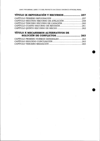 LIBRO PRELIMINAR, LIBRO I Y II DEL PROYECfO DE CÓDIGO ORGÁNICO INTEGRAL PENAI

TÍTULo Ix rMpucNAcróN y

REcuRsos

....2s7

cApÍTULo PRIMERo rtr¿pucuecróN................. .........2sT
capÍrulo SEGUNDo RECURSo oB epBlecróN ............................ 2b8
cApÍTULo TERCERo RECURSo DE cASACIóN.................. .............260
cApÍTULo cuARTo RECURSo DE REVISIóN
.............267
cApÍTULo euINTo RECURSo DE HECHo
.................262

TÍTULO X MECANISMOS ALTERNATTVoS DE
soLUcrÓN DE CONFLTCI1OS .............263

cepÍtulo
capÍtulo
cepÍtulo

pRIMERo NoRMAS GENERALES.
..............26s
SEGUNDo coNCILIACIóN.................. .......263
TERCERo MEDIACTóN
.........26s

 