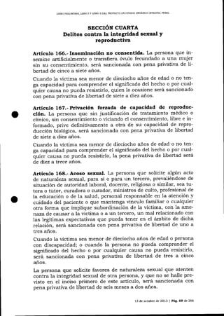 LIBRO PRELiMINAR, UBRO

IY

LIBRO I] DEL PROYEC'I'O DE CÓDIOO ORGANICO INTEGRAL PENAL

SECCIÓN CUARTA

Delitos contra la integridad sexual y
reproductiva
Artículo 165.- Inseminación no consentida. La persona que insemine artificialmente o transfiera óvu1o fecundado a una mujer
sin su consentimiento, será sancionada con pena privativa de li-

bertad de cinco a siete años.
Cuando 1a víctima sea menor de dieciocho años de edad o no tenga capacidad para comprender el significado del hecho o por cualquier causa no pueda resistirlo, quien 1o ocasione será sancionado
con pena privativa de libertad de siete a diez alos.

Articulo 16?.- Privación forzada de capacidad de reproducción. La persona que sin justificacíón de tratamiento médico o
clínico, sin consentimiento o viciando el consentimiento, libre e informado, prive definitivamente a otra de su capacidad de reproducción bíológica, será sancionada con pena privativa de libertad
de siete a diez años.

Cuando la víctima sea menor de dieciocho años de edad o no tenga capacidad para comprender el significado del hecho o por cualquíer causa no pueda resistirlo, la pena privativa de libertad será
de diez a trece años.

Artículo 168.- Acoso sexual. La persona que solicite algún acto
de naf.uraTeza sexual, para sí o para un tercero, prevaliéndose de

situación de autoridad laboral, docente, religiosa o similar, sea tutora o tutor, curadora o curador, ministros de culto, profesional de
la educación o de la salud, personal responsable en la atención y
cuidado del paciente o que mantenga vínculo familiar o cualquier
otra forma que implique subordinación de la víctima, con la amenaza de causar a la víctima o a un tercero, un mal relacionado con
las legítimas expectativas que pueda tener en el ámbito de dicha
relación, será sancionada con pena privativa de libertad de uno a
tres aiios.
Cuando Ia victima sea menor de dieciocho anos de edad o persona
con discapacidad; o cuando la persona no pueda comprender el
significado del hecho o por cualquier causa no pueda resistirlo,
será sancionada con pena privativa de libertad de tres a cinco
años.

La persona que solicite favores de nat.uraleza sexua-l que atenten
contra la integridad sexual de otra persona, y que no se halle previsto en el inciso primero de este artículo, será sancionada con
pena privativa de libertad de seis meses a dos a-ños.
13 de octubre de 2013 | PAg. 69 de 266

 