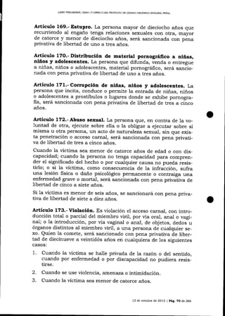 UBRO PRELIMINAR, LIERO I Y LIBRO II DEL PROYESIO DE CÓDIGO ORCANICO ]NIEGRAL PENAL

Artículo 169.- Estupro. La persona mayor de dieciocho años que
recurriendo al enga-ño tenga relaciones sexuales con otra, mayor
de catorce y menor de dieciocho años, será sancionada con pena

privaüva de libertad de uno a tres

ar1os.

Artículo 17O.- Distribución de material pornográflco a niñas,
niños y adolescentes. La persona que difunda, venda o entregue
a niñas, niños o adolescentes, material pornográfico, será sancionada con pena privaüva de libertad de uno a tres años.

Artíeulo 171.- Corrupción de niñas, niños y adolescentes. La
persona que incita, conduce o permite la entrada de niñas, niños
o adolescentes a prostíbulos o lugares donde se exhibe pornografia, será sancionada con pena privativa de libertad de tres a cinco
años.

Articulo 172.- Abuso sexual. La persona que, en contra de la voluntad de otra, ej ecute sobre ella o la obligue a ejecutar sobre sí

misma u otra persona, un acto de naturaleza sexual, sin que exista penetración o acceso carnal, será sancionada con pena privativa de libertad de tres a cinco años.
Cuando la víctima sea menor de catorce años de edad o con discapacidad; cuando la persona no tenga capacidad para comprender el significado del hecho o por cualquier causa no pueda iesistirlo; o si la víctima, como consecuencia de la infracción, sufra
una lesión fisica o daño psicológico permanente o contraiga una
enfermedad grave o mortal, será sancionada con pena privativa de
libertad de cinco a siete años.
Si la víctima es menor de seis años, se sancionará con pena privativa de libertad de siete a diez años.

Artículo 173.- Violación. Es violación eI acceso carnal, con intro-

ducción total o parcial del miembro üril, por vía oral, anal o vaginal; o la introducción, por via vaginal o anal, de objetos, dedos u
órganos distintos al miembro viril, a una persona de cualquier sexo. Quien la comete, será sancionado con pena privativa de libertad de diecinueve a veintidós años en cuaiquiera de los siguientes
casos:

1.

Cuando la víctima se ha-I1e privada de la razón o del sentido,
cuando por enfermedad o por discapacidad no pudiera resistirse.

2.
3.

Cuando se use violencia, ameÍaza o inümidación.
Cuando la víctima sea menor de catorce aios.

13 de octubre de 2013 | Peg. 70 de 266

 