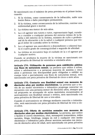 LÍERO PRELIMINAR, LIBRO ¡ Y llBRO II DEL PROYECTO DE CÓDICO ORGANICO INTEGRAL PENAL

Se sancionará con

e1

márximo de pena prevista en el primer inciso,

cuando:

Si la víctima, como consecuencia de la infracción, sufre una
lesión fisica o daño psicológico permanente.
2. Si la vÍctima, como consecuencia de la infracción, contrae una
enfermedad grave o mortal.
3. La víctima sea menor de seis años.
4. La o el agresor sea tutora o tutor, representante Iegal, curadora o curador o cualquier persona de1 entorno íntimo de Ia familia o del entorno de 1a víctima, ministro de culto o profesional de la educación o de la salud o cualquier persona que tenga el deber de custodia sobre 1a víctima.

1.

La o el agresor sea ascendiente o descendiente o colateral hasta e1 cuarto grado de consanguinidad o segundo de afinidad.
6. La víctima se encuentre bajo el cuidado de la o el agresor por
cualquier motivo.
Cuando se produzca la muerte de 1a víctima se sancionará con
pena privativa de libertad de veintidós a veintiséis años.
5.

Artículo 174.-ütilización de personas para exhibición pública
con fines de naturaleza sexual. La persona que utilice a niñas,
niños o adolescentes o a personas mayores de sesenta y cinco
años o personas con discapacidad para obligarlas a exhibir su
cuerpo total o parcialmente con fines de nat.utaleza sexual, será
sancionada con pena privativa de libertad de cinco a siete a-ños.

Artículo 1?5.- Contacto con finalidad sexual con menores de
dieciocho años por medios electrónicos. La persona que a través de un medio electrónico o telemático proponga concertar un

encuentro con una persona menor de dieciocho años, siempre que
tal propuesta se acompañe de actos materiales encaminados al
acercamiento con finalidad sexual o erótica, será sancionada con
pena privativa de libertad de uno a tres años.
Cuando el acercamiento se obtenga mediante coacción o intimidación, será sancionada con pena privativa de libertad de tres a cinco años.

Artículo 1?6.- Oferta de servicios sexuales con menores de

dieciocho años por medios electrónicos. La persona, clle utilice
o facilite el correo electrónico, chat, mensajería instantánea, redes
sociales, blogs, fotoblogs, juegos en red o cualquier otro medio
electrónico o telemático para ofrecer servicios sexuales con meno-

res de dieciocho años de edad, será sancionada con pena privativa
t3

de octubre de 2073 | Peg.

7l

de 266

 