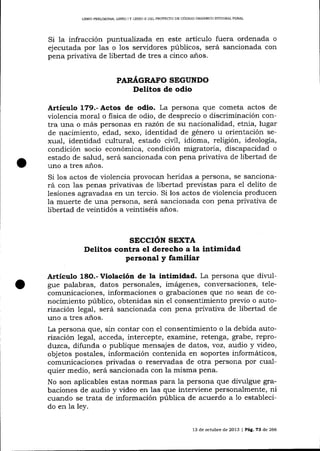 LIBRO PREL]MINAR, LIBRO ] Y LIBRO II DEL PROYDCTO DE CÓDIOO ORGÁNICO I¡TTEGF,{L PENAL

Si 1a infracción puntualízada en este artículo fuera ordenada o
ejecutada por las o los servidores púb1icos, será sancionada con
pena privativa de libertad de tres a cinco años.
PAR.¿{GRAFO SEGUNDO

Delitos de odio
Artículo 179.- Actos de odio. La persona que cometa actos

de

violencia moral o fisica de odio, de desprecio o discriminación contra una o más personas ert razót de su nacionalidad, etnia, lugar
de nacimiento, edad, sexo, identidad de género u orientación sexual, identidad cultural, estado civil, idioma, religión, ideología,
condición socio económica, condición migratoria, discapacidad o
estado de salud, será sancionada con pena privativa de libertad de
uno a tres años.
Si 1os actos de violencia provocar heridas a persona, se sancionará con las penas privativas de libertad previstas para e1 delito de
lesiones agravadas en un tercio. Si los actos de violencia producen
la muerte de una persona, será sancionada con pena privativa de
libertad de veintidós a veintiséis anos.

STCCIÓN SEXTA
Delitos contra el derecho a la intimidad

personal y familiar

Artículo

f.8O.-

Violación de la intimidad. La persona que dir,rrl-

gue palabras, datos personales, imágenes, conversaciones, telecomunicaciones, informaciones o grabaciones que no sean de conocimiento público, obtenidas sin e1 consentimiento previo o autorización legal, será sancionada con pena privativa de libertad de
uno a tres años.
La persona que, sin contar con el consentimiento o la debida autorización 1egal, acceda, intercepte, examine, retenga, grabe, reprodt)zca, difunda o publique mensajes de datos, voz, audio y video,
objetos postales, información contenida en soportes informáticos,
comunicaciones privadas o reservadas de otra persona por cualquier medio, será sa¡rcionada con la misma pena.
No son aplicables estas normas para la persona que dilulgue grabaciones de audio y video en 1as que interviene personalmente, ni
cuando se trata de información pública de acuerdo a 1o establecido en la ley.
13 de octubre de 2013 I Pág. 73 de 266

 