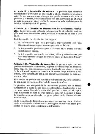 L¡BRO PRELIMTNAR, LIBRO I Y LIBRO II DEL PROYDCIO DE CÓDIGO ORGAN]CO ]NTEGRAL PENAL

Articulo 181.- Revelación de secreto. La persona que teniendo
conocimiento por razón de su estado u oficio, empleo, profesión o
arte, de un secreto cuya divulgación pueda causar daño a otra
persona y 1o revele, será sancionada con pena privativa de libertad
de seis meses a un año y multa de uno a diez salarios básicos unificados de1 trabajador en general.

ArtÍculo 182.- Difusión de información de circulación restrin-

gida. La persona que difunda información de circulación restringida será sancionada con pena privativa de libertad de uno a tres
años.

Es información de circulación restringida:

1. La información que está protegida
2.
3.

expresamente con una
cláusula de reserva previamente prevista en la Ley.
La información producida por 1a Fiscalía en el marco de una
investigación previa.
La información acerca de 1as niñas, niños y adolescentes que
viole sus derechos según lo preüsto en el Código de ta Niñez y

Adolescencia.

Artículo 183.- Violación de domicilio. La persona que, con engaños o de manera clandestina, ingrese o se mantenga en morada,
casa, negocio, dependencia o recinto habitado por otra, en contra
de la voluntad expresa o presunta de quien tenga derecho a excluirla, será sancionada con pena privativa de libertad de seis meses a un año.
Si e1 hecho se ejecuta con violencia o intimidación, será sancionada con pena privativa de libertad de uno a tres años.

La persona que, en ejercicio de un seryicio público, sin la debida
auÍorización o fuera de los casos contemplados legalmente; o que
con una orden falsa de 1a autoridad pública; o que con el traje o
bajo el nombre de uno de sus agentes, viole un domicilio o lugar
de trabajo, será sancionada con pena privativa de libertad de tres
a cinco años.
En la violación de domicilio se presume que no hay consentimiento del dueño o de la dueña o su enca-rgado cuando no están presentes en el acto que constituya la infracción.

13 de octub¡e de 2073 | Peg,, 74 de 266

 