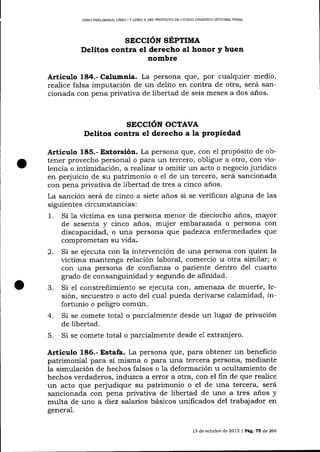 LIBRO PRELIMINAR, LIBRO I Y LIBRO II DEL PROYECTO DE CÓD]CO ORGÁNICO hITEGRAL PENAL

SECCIóN SÉPTIMA
Delitos contra el derecho al honor y buen
nombre

Artíeulo 184.- Calumnia. La persona que, por cua-lquier medio,
realice falsa imputación de un delito en contra de otra, será sancionada con pena privativa de libertad de seis meses a dos a-ños.

SECCIóN OCTAVA
Delitos contra el derecho a la propiedad

Artículo 185.- Extorsión. La persona que, con e1 propósito de obtener provecho personal o para un tercero, obligue a otro, con vio-

lencia o intimidación , a realizar u omitir un acto o negocio jurídico
en perjuicio de su patrimonio o el de un tercero, será sancionada
con pena privativa de libertad de tres a cinco aios.
La sanción será de cinco a siete a-ños si se verifican alguna de las
siguientes circunstancias :
1. Si 1a víctima es una persona menor de dieciocho a-ños, mayor
de sesenta y cinco años, mujer embalazada o persona con
discapacidad, o una persona que padezca enfermedades que
comprometan su vida.
2. Si se ejecuta con la intervención de una persona con quien la
víctima maritenga relación laboral, comercio u otra similar; o
con una persona de confianza o pariente dentro del cuarto
grado de consanguinidad y segundo de alinidad.
3. Si el constreñimiento se ejecuta cor.., atflenaza de muerte, lesión, secuestro o acto del cual pueda derivarse calamidad, infortunio o peligro común.
4. Si se comete total o parcialmente desde un lugar de privación
de libertad.
5. Si se comete total o parcialmente desde e1 extranj ero.

Artículo L86.- Estafa. La persona que, para obtener un beneficio

patrimonial para sí misma o para una tercera persona, mediante
la simulación de hechos falsos o la deformación u ocultamiento de
hechos verdaderos, induzca a error a otra, con el fin de que realice
un acto que perjudique su patrimonio o el de una tercera, será
sancionada con pena privativa de libertad de uno a tres años y
multa de uno a diez salarios básicos unificados del trabajador en
genera-l.
13 de octubre de 2013 | PáS. 75 de 266

 