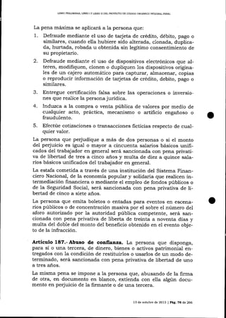 UBRO PREL¡MINAR, IJBRO

¡

Y LIERO II DEL PROYECTO DE CÓDICO ORGANICO INTEGRAL PENAL

La pena máxima se aplicará a 1a persona que:

1.

Defraude mediante el uso de tarjeta de crédito, débito, pago o
similares, cuando ella hubiere sido alterada, clonada, duplicada, hurtada, robada u obtenida sin legitimo consentimiento de
su propietario.

2.

Defraude mediante el uso de dispositivos electrónicos que alteren, modifiquen, clonen o dupliquen 1os dispositivos originales de un cajero automático para capturar, almacenar, copias
o reproducir información de tarjetas de crédito, debito, pago o
similares.

Entregue certificación falsa sobre las operaciones o inversiones que realice la persona jurídica.
4. Induzca a la compra o venta púbIica de vaLores por medio de
cualquier acto, práctica, mecanismo o artificio engañoso o
fraudulento.
5. Efectúe cotizaciones o transacciones ficticias respecto de cualquier valor.
La persona que perjudique a más de dos personas o si el monto
del perjuicio es igual o mayor a cincuenta salarios básicos unificados del trabajador en general será sancionada con pena privativa de libertad de tres a cinco años y multa de diez a quince sa-larios básicos unificados de1 trabajador en general.
La estafa cometida a través de una institución del Sistema Financiero Nacional, de la economía popular y solidaria que realicen intermediación financiera o mediante el empleo de fondos públicos o
de la Seguridad Social, será sancionada con pena privativa de libertad de cinco a siete años.
La persona que emita boletos o entadas para eventos en escenarios públicos o de coricentración masiva por el sobre el número del
aforo autorizado por la autoridad púbIica competente, será sancionada con pena privativa de liberta de treinta a noventa días y
multa de1 doble del monto del beneficio obtenido en el evento objeto de la infracción.
J.

Articulo 187.-Abuso de confianza. La persona que disponga,

para sí o una tercera, de dinero, bienes o activos patrimonial entregados con la condición de restituirlos o usarlos de un modo determinado, será sancionada con pena privativa de libertad de uno
a tres años.

La misma pena se impone a la persona que, abusando de la firma
de otra, en documento en blanco, extienda con elIa algún documento en perjuicio de la firmante o de una tercera.

13 de octub¡e de 2073 | Pág, 76 d,e 266

 