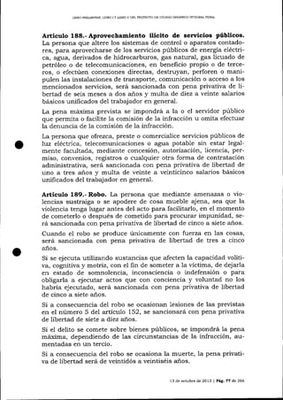LIBRO PREL¡MINAR, LIBRO

IY

LIBRO ¡] DEL PROYECTO DE CÓD]GO ORGÁNICO IN'IEGRAL PENAL

Articulo 188.- Aprovechamiento ilícito de servicios públicos.
La persona que altere los sistemas de control o aparatos contadores, para aprovecharse de los servicios públicos de energía eléctrica, agua, derivados de hidrocarburos, gas natural, gas licuado de
petróleo o de telecomunicaciones, en beneficio propio o de terceros, o efectúen conexiones directas, destruyan, perforen o manipulen las instalaciones de transporte, comunicación o acceso a los
mencionados servicios, será sancionada con pena privativa de libertad de seis meses a dos a-ños y multa de diez a veinte salarios
básicos unificados del trabajador en general.
La pena márxima prevista se impondrá a la o el servidor público
que permita o facilite la comisión de 1a infracción u omita efectua¡
la denuncia de la comisión de la infracción.
La persona que ofrezca, preste o comercialice servicios públicos de
luz eléctd.ca, telecomunicaciones o agua potable sin estar legalmente facultada, mediante concesión, a.utorizacíón, licencia, permiso, convenios, registros o cualquier otra forma de contratación
administrativa, será sancionada con pena privativa de libertad de
uno a tres años y multa de veinte a veinticinco salarios básicos
unificados del trabajador en general.

A¡tículo 189.- Robo. La persona que mediante amenazas o vio-

lencias sustraiga o se apodere de cosa mueble ajena, sea que la
violencia tenga lugar antes del acto para facilitarlo, en el momento
de cometerlo o después de cometido para procurar impunidad, será sa¡rcionada con pena privativa de libertad de cinco a siete años.
Cuando el robo se produce únicamente con fuerza en las cosas,
será sancionada con pena privativa de libertad de tres a cinco
años.

Si se ej ecuta utilizando sustancias que afecten la capacidad volitiva, cogrritiva y motriz, con el fin de someter a la victima, de dej arla
en estado de somnolencia, inconsciencia o indefensión o para
obligarla a ej ecutar actos que con conciencia y voluntad no los
habría ejecutado, será sa¡rcionada con pena privativa de libertad
de cinco a siete años.
Si a consecuencia del robo se ocasionan lesiones de las previstas
en el número 5 del artículo 152, se sancionará con pena privativa
de libertad de siete a diez años.
Si el delito se comete sobre bienes públicos, se impondrá la pena
máxima, dependiendo de las circulstancias de la infracción, aumentadas en un tercio.
Si a consecuencia del robo se ocasiona la muerte, la pena privativa de libertad será de veintidós a veintiséis a-ños.
13 de octubre de 2013 | Pá9, 77 de 266

 
