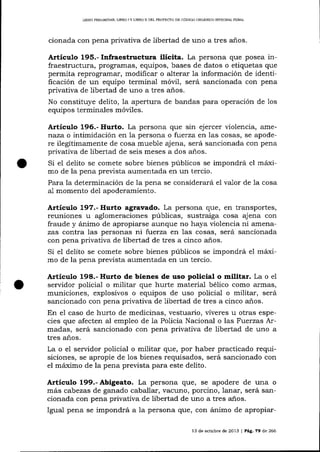 LIERO PREL¡MINAR, LTBRO ] Y LIBRO II DEL PROYECTO DE CÓD]GO ORGAMCO IN1EGRAL PENAL

cionada con pena privativa de libertad de uno a tres años.

Artículo 195.- Infraestructura ilícita. La persona que posea infraestructura, programas, equipos, bases de datos o etiquetas que
permita reprograrnar, modificar o alterar 1a información de identificación de un equipo terminal móvil, será sancionada con pena
privativa de libertad de uno a tres años.
No constituye delito, la apertura de bandas para operación de 1os
equipos terminales móviles.

Artículo 196.- Hurto. La persona que sin ejercer violencia,

amerraza o intimidación en la persona o f:uerza en las cosas, se apodere ilegítimamente de cosa mueble ajena, será sancionada con pena
privativa de libertad de seis meses a dos años.

Si el delito se comete sobre bienes públicos se impondrá el máximo de la pena prevista aumentada en un terclo.
Para la determinación de la pena se considerará el va-lor de la cosa
a-l momento del apoderamiento.

Artículo 397.- Hurto agravado. La persona que, en transportes,

reuniones u aglomeraciones públicas, sustraiga cosa ajena con
fraude y ánimo de apropiarse aunque no haya violencia ni amenazas contra las personas ni fuerza en las cosas, será sa¡rcionada
con pena privativa de libertad de tres a cinco a-ños.
Si el delito se comete sobre bienes públicos se impondrá el máximo de la pena prevista aumentada en un tercio.

Artículo 198.- Hurto de bienes de uso policial o militar. La o el
servidor policial o militar que hurte materia-l bélico como armas,
municiones, explosivos o equipos de uso policial o militar, será
sancionado con pena privativa de libertad de tres a cinco años.
En e1 caso de hurto de medicinas, vestuario, víveres u otras especies que afecten al empleo de ia Policía Nacional o las Fuerzas Armadas, será sancionado con pena privativa de libertad de uno a
tres años.
La o e1 servidor policial o militar que, por haber practicado requisiciones, se apropie de los bienes requisados, será sa¡rcionado con
el máximo de la pena prevista para este delito.

A¡tieulo 199.- Abigeato. La persona !lue, se apodere de una

o

más cabezas de ganado caballar, vacuno, porcino, lanar, será sancionada con pena privativa de libertad de uno a tres años.
Igual pena se impondrá a la persona que, con ánimo de apropiar13 de octubre de 2013

|

PÁg.

79 de 266

 