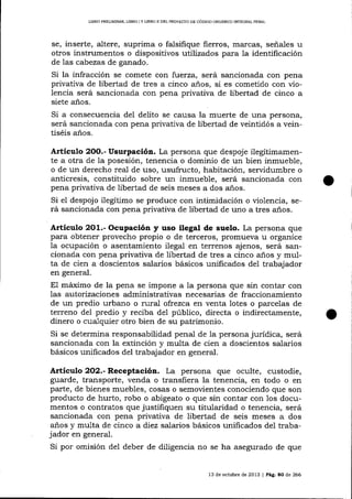 L¡BRO PREL]MINAR, LIBRO I Y UBRO II DEL PROYEqTO DE CÓDIGO ORGANICO INTDGRAI PENAL

se, inserte, altere, suprima o falsifique fierros, ma-rcas, señales u
otros instrumentos o dispositivos utilizados para la identificación
de 1as cabezas de ganado.

Si la infracción se comete con fuerza, será sancionada con pena
privativa de libertad de tres a cinco años, si es cometido con violencia será sancionada con pena privativa de libertad de cinco a
siete a-ños.

Si a consecuencia del delito se causa la muerte de una persona,
será sancionada con pena privativa de libertad de veintidós a veintiséis años.

Artículo

Usurpación. La persona que despoje ilegítimamente a otra de la posesión, tenencia o dominio de un bien inmueble,
o de un derecho real de uso, usufructo, habitación, servidumbre o
anticresis, constituido sobre un inmueble, será sancionada con
pena privativa de libertad de seis meses a dos años.
Si el despojo ilegítimo se produce con intimidación o violencia, será sancionada con pena privativa de libertad de uno a tres años.
2OO.-

Artículo 2O1.- Ocupación y uso ilegal de suelo. La persona que
para obtener provecho propio o de terceros, promueva u organice
1a ocupación o asentamiento ilegal en temenos ajenos, será sancionada con pena privativa de libertad de tres a cinco anos y multa de cien a doscientos salarios básicos unificados del trabajador
en general.

El máximo de la pena se impone a la persona que sin contar con
las autorizaciones administrativas necesarias de fraccionamiento
de un predio urbano o rural ofrezca en venta lotes o parcelas de
terreno del predio y reciba de1 público, directa o indirectamente,
dinero o cualquier otro bien de su patrimonio.
Si se determina responsabilidad penal de la persona jurídica, será
sancionada con la extinción y multa de cien a doscientos sala¡ios
básicos unificados del trabajador en general.

Artíeulo 2O2.- Receptación. La persona que oculte, custodie,
guarde, transporte, venda o transfiera la tenencia, en todo o en
parte, de bienes muebles, cosas o semovientes conociendo clue son
producto de hurto, robo o abigeato o que sin contar con 1os documentos o contratos que justifiquen su titularidad o tenencia, será
sancionada con pena privativa de libertad de seis meses a dos
años y multa de cinco a diez salarios básicos unificados del trabajador en general.
Si por omisión del deber de diligencia no se ha asegurado de que

13 de octubre de 2013

|

Pág. 80 de 266

 