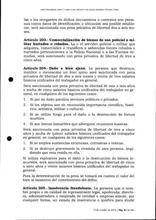 L]BRO PRELIM]NAR, L]BRO

IY

LIBRO II DEL PROYECTO DD CÓD]GO ORGÁNICO INTEGRAL PENAL

las o 1os otorgantes de dichos documentos o contratos son personas cuyos datos de identificación o ubicación sea posible establecer, será sancionada con pena privativa de libertad dos a seis meses.

Articu!.o 2O3.- Comercialización de bienes de uso policial o militar hurtados o robados. La o el sen¡idor policial o militar que
adquiera, comercialice o transfiera a sabiendas bienes robados o
hurtados pertenecientes a 1a Policía Nacional o a las Fuerzas Armadas, será sancionado con pena privativa de libertad de tres a
cinco años.

Artícutro 2O4-Daño a bien ajeno. La persona que destruya,
inutilice o menoscabe un bien ajeno será sancionada con pena
privativa de libertad de dos a seis meses y multa de tres salarios
básicos unificados del trabqjador en general.
Será sancionada con pena privaüva de libertad de uno a tres años
y multa de cinco salarios básicos unificados de1 trabajador en general, en cualquiera de los siguientes casos:
l. Si por su dano paruliza servicios públicos o privados.
2. Si los objetos son de reconocida importancia cienfifica, histórica, artística, militar o cultural.
3. Si se utiliza fuego para el daño o la destrucción de bienes
muebles.

4.

Si son bienes inmuebles que alberguen reuniones masivas.
pnvauva cle tlDerta(l cte tres
Será safrclonaoa
Jera sa¡cionada con pena privativa de libertad de tres a clnco
años y multa de quince salarios básicos unificados del trabajador
en generaJ, en cualquiera de los siguientes casos:

1.
2.

Si se emplea sustancias venenosas, corrosivas o tóxicas.

Si se destruye gravemente la vivienda de otra persona, impidiendo que esta resida en ella.

Si utiliza explosivos para el da-ño o la destrucción de bienes inmuebles, será sancionada con pena privativa de libertad de cinco
a siete a-ños y veinte sa-larios básicos unificados del trabajador en
general.

Para la determinación de Ia pena se tomará en cuenta el valor
bien al momento de1 cometimiento del delito.

de1

Artículo 2O5.- Insolvencia frauduletrta. La persona que a nombre propio o en calidad de representante IegaI, apoderada, directora, administradora o empleada de entidad o empresa simule, por
cualquier forma, un estado de insolvencia o quiebra para eludir
13 de octubre de 2013 I Pág,81 de 266

 