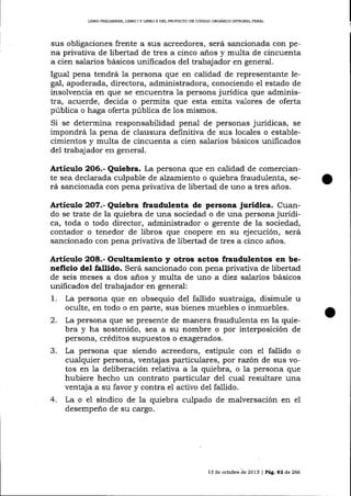 LIBRO PRELIMINAR" LIBRO I Y LIBRO II DEL PROYECIO DE CÓDIGO ORGANICO INTEGRAL PENAL

sus obligaciones frente a sus acreedores, será saricionada con pena privativa de libertad de tres a cinco años y multa de cincuenta
a cíen salarios básicos unificados del trabajador en general.
Igual pena tendrá la persona que en calidad de represéntante legal, apoderada, directora, administradora, conociendo el estado de
insolvencia en que se encuentra 1a persona jurídica que administra, acuerde, decida o permita que esta emita va-lores de oferta
pública o haga oferta pública de 1os mismos.
Si se determina responsabilidad penal de personas jurídicas, se
impondrá la pena de clausura definitiva de sus locales o establecimientos y multa de cincuenta a cien salarios básicos unificados
del trabaj ador en general.

Articulo 2O6.- Quiebra. La persona que en calidad de comercian-

te sea declarada culpable de alzamiento o quiebra fraudulenta, será sancionada con pena privativa de libertad de uno a tres años.

Artículo 2O7.- Quiebra fraudulenta de persona jurídica. Cuando se trate de la quiebra de una sociedad o de una persona jurídica, toda o todo director, administrador o gerente de la sociedad,
contador o tenedor de libros que coopere en su ejecución, será
sancionado con pena privativa de libertad de tres a cinco años.

Artículo 2O8.- Ocul.tamiento y otros actos fraudulentos en beneficio del fallido. Será sancionado con pena privativa de libertad
de seis meses a dos años y multa de uno a diez salarios básicos
unificados del trabajador en general:
1. La persona que en obsequio del fallido sustraiga, disimule u
oculte, en todo o en parte, sus bienes muebles o inmuebles.
2. La persona que se presente de manera fraudulenta en la quiebra y ha sostenido, sea a su nombre o por interposición de
persona, créditos supuestos o exagerados.
3. La persona que siendo acreedora, estipule con el fallido o
cualquier persona, ventajas particulares, por razón de sus votos en la deliberación relativa a 1a quiebra, o la persona que
hubiere hecho un contrato particular del cual resultare una
ventaja a su favor y contra el activo del fallido.
4. La o el síndico de la quiebra culpado de malversación en el
desempeño de su cargo.

13 de octubre de 2013 | Peg,. a2 de 266

 