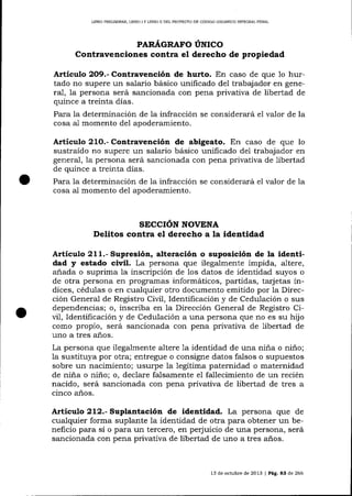 LIBRO PRELIMINAR, LIBRO I Y LIBRO I] DEL PROYDCTO DE CÓD]GO ORGÁNICO INTEGRAL PENAL

PARÁGRAFO ÚNICO

Contravenciones contra el derecho de propiedad
Artículo 2O9.- Contravención de hurto. En caso de que 1o hurtado no supere un sala¡io básico unificado del trabaj ador en genera-1, la persona será sancionada con pena privativa de libertad de
quince a treinta días.
Para la determinación de la infracción se considerará
cosa a-1 momento de1 apoderamiento.

e1

valor de la

Articulo 21O.- Contravención de abigeato. En caso de que 1o
sustraído no supere un salario básico unificado de1 trabajador en
general, la persona será sancionada con pena privativa de libertad
de quince a treinta días.
Para la determinación de la infracción se considerará el valor de la
cosa al momento de1 apoderamiento.

SECCION NOVENA
Delitos contra el derecho a la identidad

Articulo 211.- Supresión, alteración o suposición de la identi-

y

estado civil. La persona que ilegalmente impida, altere,
anada o suprima la inscripción de los datos de identidad suyos o
de otra persona en programas informáticos, partidas, tarj etas índad

dices, cédulas o en cualquier otro documento emitido por la Dirección General de Registro Civil, Identificación y de Cedulación o sus
dependencias; o, inscriba en 1a Dirección General de Registro Civi1, Identificación y de Cedulación a una persona que no es su hijo
como propio, será sancionada con pena privativa de libertad de
uno a tres años.
La persona que ilegalmente altere 1a identidad de una niña o niño;
la sustituya por otra; entregue o consigne datos falsos o supuestos
sobre un nacimiento; usurpe la legítima paternidad o maternidad
de niña o niño; o, declare falsamente el fallecimiento de un recién
nacido, será sancionada con pena privativa de libertad de tres a
cinco años.

Articulo 212.- Suplantación de identidad. La persona que de
cualquier forma suplante Ia identidad de otra para obtener un beneficio para si o para un tercero, en perjuicio de una persona, será
sancionada con pena privativa de libertad de uno a tres años.

13 de octubre de 2013 | Pá9. a3 de 266

 