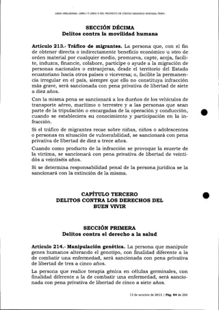 LIBRO PREL]MINAR, LIBRO I Y LIBRO II DEL PROYECTO DE CÓD]GO ORGÁNICO ¡MEGRAL PENAL

SECCIÓN DÉCIMA

Delitos contra la movilidad humana
Articulo 213.- Tráfico de migrantes. La persona que, con el fin
de obtener directa o indirectamente beneficio económico u otro de
orden material por cualquier medio, promueva, capte, acoja, facilite, induzca, financie, colabore, participe o ayude a la migración de
personas nacionales o extranj eras, desde eI territorio del Estado
ecuatoriano hacia otros países o viceversa; o, facilite 1a permanencia irregular en el país, siempre que ello no constituya infracción
más grave, será sancionada con pena privativa de libertad de siete
a diez a-ños.
Con 1a misma pena se sancionará a los dueños de los vehículos de
transporte aéreo, marítimo o terrestre y a las personas que seari
parte de la tripulación o encargadas de la operación y conducción,
cuando se estableciera su conocimiento y participación en la infracción.

Si el trá-fico de migrantes recae sobre niñas, niños o adolescentes
o personas en situación de vulnerabilidad, se sancionará con pena
privativa de libertad de diez a trece a-ños.

Cuando como producto de la infracción se provoque la muerte de
la víctima, se sancionará con pena privaüva de libertad de veintidós a veintiséis años.
Si se determina responsabilidad penal de la persona jurídica se la
sa¡cionará con la extinción de la misma.

CAPÍTULO TERCERO
DELITOS CONTRA LOS DIRTCHOS DEL
BUEN VTVIR

SECCION PRIMERA
Delitos contra el derecho a la salud

A¡tículo 214.- Manipulación genética. La persona que manipule
genes humanos alterando e1 genotipo, con finalidad diferente a la
de combatir una enfermedad, será sancionada con pena privativa
de libertad de tres a cinco años.

La persona que realice terapia génica en células germinales, con
finalidad diferente a Ia de combatir una enfermedad, será salcionada con pena privativa de libertad de cinco a siete años.
13 de octubre de 2013 | Pág. 84 de 266

 