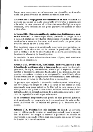 L]BRO PRELIMINAR, UBRO I Y UBRO II DEL PROYECTO DE CÓDIGO ORGÁNICO ]NTDGRAL PENAL

La persona que genere seres humanos por clonación, será sancionada con pena privativa de libertad de siete a diez anos.

Artículo 215.- Propagación de enfermedad de alta letalidad. La
persona que cause un daño irreparable, irreversible o permanente
a la salud de otra persona, al ut:,lizar elementos biológicos o agroquímicos, será sancionada con pena privativa de libertad de siete
a diez años.
.A.¡tículo 216.- Contaminación de sustancias destinadas al consumo humano. La persona que altere, poniendo en riesgo, 1a vida
o la salud, materias o productos alimenticios o bebidas alcohólicas
destinadas a1 consumo humano, será sancionada con pena privativa de libertad de tres a cinco años.

Con la misma pena será sancionada la persona que participe, conociendo de 1a alteración, en la cadena de producción, distribución y venta; o, en la no observancia de las normas respectivas en
1o referente al control de los alimentos.
La comisión de esta infracción de manera culposa, será sancionada de dos a seis meses.

Artículo 217.- Producción, fabricación, comercialización y distribución de medicamentos e insumos. La persona que importe,
produzca, fabrique, comercia-lice, distribuya o expenda medica-

o

mentos o dispositivos médicos falsificados o que incumpla las exigencias normativas relativas a su composición, estabilidad y eficacia determinadas en la legislación correspondiente, será sancionada con pena privativa de libertad de tres a cinco años.
La persona que expenda o despache medicamentos caducados y
con ello ponga en peligro la vida o la salud de las personas, será
sancionada con pena privativa de libertad de seis meses a dos
años y multa de quince a veinticinco sa-larios básicos unificados
del trabajador en general, además de la inhabilitación para el ejercicio de 1a profesión u oficio por seis meses.
Si se determina responsabilidad pena-l de una persona juridica,
será sancionada con una multa de treinta a cincuenta salarios básicos unificados del trabajador en general y la extinción de la
m1sma.

Articulo 218.- Desatención del
de salud. La persona
que, en obligación de prestar un servicio de salud y con 1a capacidad de hacerlo, se niegue a atender a pacientes en estado de
emergencia o en estado critico, será sancionada con pena privativa
de libertad de tres a cinco a-ños.
13 de octubre de 2013 | Pág. 85 de 266

 