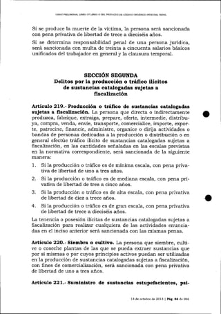 LIERO PRELIMINAR, L]BRO I Y llBRO II DEL PROYECTO DE CÓDIGO ORGÁNICO INTEGRAL PENAL

Si se produce la muerte de 1a víctima, 1a persona será sancionada
con pena privativa de libertad de trece a dieciséis años.

Si se determina responsabilidad penal de una persona jurídica,
será sancionada con multa de treinta a cincuenta salarios básicos
unificados del trabajador en general y ia clausura temporal.

SECCIÓN SEIGUNDA
Delitos por la producción o tráfico ilícitos
de sustancias catalogadas sujetas a

fiscalización
Articulo 219.- Producción o tráfico de sustancias catalogadas
sujetas a fiscalización. La persona que directa o indirectamente
produzca, fabrique, extraiga, prepare, oferte, intermedie, distribuya, compra, venda, envíe, transporte, comercialice, importe, exporte, patrocine, financíe, administre, organice o dirija actividades o
bandas de personas dedicadas a la producción o distribución o en
general efectúe tráfico ilícito de sustancias catalogadas suj etas a
fiscalización, en las cantidades señaladas en las escalas previstas
en la normativa correspondiente, será sancionada de la siguiente
mafiera:
1. Si la producción o tráfico es de mínima escala, con pena privativa de libertad de uno a tres años.
2. Si la producción o tráfico es de mediana escala, con pena privativa de libertad de tres a cinco años.
3. Si la producción o tráfico es de alta escala, con pena privativa
de libertad de diez a trece años.
4. Si la producción o tráfico es de gran escala, con pena privativa
de libertad de trece a dieciséis años.
La tenencia o posesión ilicitas de sustancias catalogadas sujetas a
fiscalización para realiza:. cua-lquiera de las actividades enunciadas en e1 inciso anterior será sancionada con las mismas penas.

Artículo 22O.- Siembra o cultivo. La persona que siembre, cultive o coseche plantas de 1as que se pueda extraer sustancias que
por sí mismas o por cuyos principios activos puedan ser utilizadas
en 1a producción de sustancias catalogadas sujetas a fiscalización,
con fines de comercialización, será sancionada con pena privativa
de libertad de uno a tres años.

Artículo 221.- Suministro de sustancias estupefacientes, psi13 de octubre de 2013 | Pág. a6 de 266

o

 