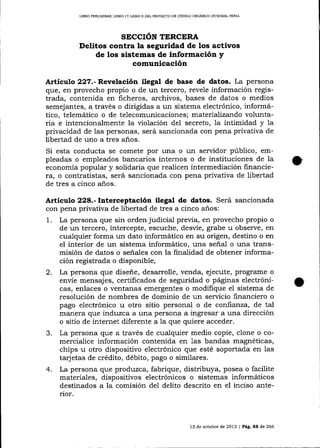 LIERO PREL]MINAR, LIBRO I Y LIBRO II DEL PROYDCTO DE CÓDIGO ORGANICO ]NTDGRAL PENAL

SECCIÓN TERCERA
Delitos contra la seguridad de los activos
de los sistemas de información y

comunicación
Artículo Z?7.-Revelación ilegal de base de datos. La persona
que, en provecho propio o de un tercero, revele información registrada, contenida en ficheros, archivos, bases de datos o medios
semejantes, a través o dirigidas a un sistema electrónico, informático, telemático o de telecomunicaciones; materializando voluntaria e intencionalmente la violación del secreto, la intimidad y la
privacidad de las personas, será sancionada con pena privativa de
libertad de uno a tres a-ños.
Si esta conducta se comete por una o un servidor público, empleadas o empleados bancarios internos o de instituciones de Ia
economía popular y solidaria que realicen intermediación financiera, o contratistas, será sancionada con pena privativa de libertad
de tres a cinco años.

Artículo 228.- Interceptación ilegal de datos. Será sancionada
con pena privativa de libertad de tres a cinco años:
1. La persona que sin orden judicial previa, en provecho propio o
de un tercero, intercepte, escuche, desvíe, grabe u observe, en
cualquier forma un dato informático en su origen, destino o en
el interior de un sistema informático, una señal o una trarrsmisión de datos o señales con la finalidad de obtener información registrada o disponible,
2. La persona que diseñe, desarrolle, venda, ejecute, programe o
envíe mensajes, certificados de seguridad o páginas electrónicas, enlaces o ventanas emergentes o modifique el sistema de
resolución de nombres de dominio de un servicio financiero o

3.

4.

pago electrónico u otro sitio personal o de confianza, de tal
manera que induzca a una persona a ingresar a una dirección
o sitio de internet diferente a la que quiere acceder.
La persona que a través de cualquier medio copie, clone o comercialice información contenida en 1as bandas magnéticas,
chips u otro dispositivo electrónico que esté soporlada en las
tarjetas de crédito, débito, pago o similares.
La persona que produzca, fabrique, distribuya, posea o facilite
materiales, dispositivos electrónicos o sistemas informáticos
destinados a la comisión del delito descrito en el inciso anterior.

13 de ocfirbre de 2013

|

Pág. 88 de 266

 