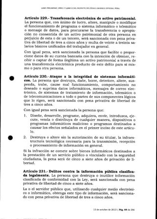 LIBRO PRELIMINAR, LIBRO ¡ Y UBRO II DEL PROYECTO DE CÓD]GO ORCÁMCO INTECRAL PENAL

Artículo 229.- Transferencia electrónica de activo patrimonial.
La persona que, con ánimo de lucro, altere, manipule o modifique
el funcionaniiento de programa o sistema informático o telemático
o mensaje de datos, para procurarse la transferencia o apropiación no consentida de un activo patrimonial de otra persona en
peq'uicio de esta o de un tercero, será sancionada con pena privativa de libertad de tres a cinco años y multa de veinte a treinta salarios básicos unificados del trabajador en general.

Con igual pena, será sancionada 1a persona que facilite o proporcione datos de su cuenta banca¡ia con la intención de obtener, recibir o captar de forma ilegítima un activo patrimonial a través de
una transferencia electrónica producto de este delito para sí mismo o para otra persona.

Artículo 23O.- Ataque a la integridad de sistemas informáticos. La persona que destruya, dale, borre, deteriore, altere, suspenda, trabe, cause mal funcionamiento, comportamiento no
deseado o suprima datos informáticos, mensajes de correo electrónico, de sistemas de tratamiento de información, telemático o
de telecomunicaciones a todo o partes de sus componentes lógicos
que 1o rigen, será sancionada con pena privaüva de libertad de
tres a cinco años.

Con igual pena será sancionada la persona que:

1.

Diseñe, desarrolle, programe, adquiera, envíe, introduzca, ejecute, venda o distribuya de cualquier malera, dispositivos o
programas informáticos malicioso o programas destinados a
causar los efectos seña-lados en el primer inciso de este artícu1o.

2.

Destruya o altere sin la autori zación de su titular, la infraestructura tecnológica necesaria para la tra¡rsmisión, recepción
o procesamiento de información en general.
Si la infracción se comete sobre bienes informáticos destinados a
la prestación de un servicio público o vinculado con 1a seguridad
ciudadana, la pena será de cinco a siete anos de privación de libertad.

Artículo 231.- Delitos contra la información pública clasificada legalmente. La persona que destruya o inutilice información
clasificada de conformidad con 7a Ley, será sancionada con pena
privativa de libertad de cinco a siete años.
La o el seryidor público que, utilizando cualquier medio electrónico o informático, obtenga este tipo de información, será sancionado con pena privativa de libertad de tres a cinco años.
13 de octubre de 2013 | Pá9. E9 de 266

 