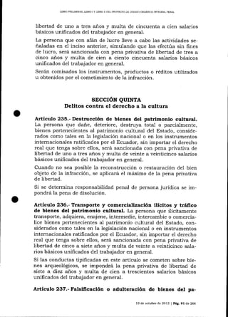 UBRO PRELIMINAR, LIBRO I Y LIBRO II DEL PROYECAO DE CÓDIGO ORGANICO ]NTEGRAL PENAL

libertad de uno a tres años y multa de cincuenta a cien salarios
básicos unificados del trabajador en general.
La persona que con afán de lucro lleve a cabo las actividades señaladas en el inciso anterior, simulando que las efectúa sin fines
de lucro, será sancionada con pena privativa de libertad de tres a
cinco a-ños y multa de cien a ciento cincuenta salarios básicos
unificados del trabajador en general.
Serán comisados 1os instrumentos, productos o réditos utilizados
u obtenidos por el cometimiento de la infracción.

sEccrÓN QUTNTA
Delitos contra el derecho a la cultura
Artículo 235.- Destrucción de bienes del patrimonio cultural.
La persona que dañe, deteriore, destruya total o parcialmente,
bienes pertenecientes al patrimonio cultural del Estado, considerados como tales en 1a legislación naciona-l o en los instrumentos
internacionales ratificados por el Ecuador, sin importar el derecho
real que tenga sobre ellos, será sancionada con pena privativa de
libertad de uno a tres años y multa de veinte a veinticinco salarios
básicos unificados de1 trabajador en general.
Cuando no sea posible 1a reconstrucción o restauración de1 bien
objeto de Ia infracción, se aplicará el máximo de la pena privativa
de libertad.
Si se determina responsabilidad penal de persona jurídica se impondrá la pena de disolución.
ArticuSo 236.- Transporte

y comercialización ilícitos y tráfico

de bienes del patrimonio cultural. La persona que ilícitamente
transporte, adquiera, enajene, intermedie, intercambie o comercialice bienes pertenecientes al patrimonio cultural del Estado, considerados como tales en la legislación nacional o en instrumentos
internacionales ratificados por el Ecuador, sin importar el derecho
real que tenga sobre ellos, será sancionada con pena privativa de
libertad de cinco a siete a-ños y multa de veinte a veinticinco salarios básicos unificados de1 trabajador en general.
Si las conductas tipificadas en este artícu1o se cometen sobre bienes arqueológicos, se impondrá Ia pena privativa de libertad de
siete a diez años y multa de cien a trescientos salarios básicos
unificados del trabajador en general.

Artículo 237.- Falsificación o adulteración de bienes del pa13 de octubre de 2013

J

Pá9,91 de 266

 