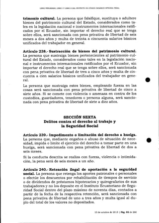 LIBRO PRELIMINAR, LIBRO I Y LIBRO II DEL PROYECTO DE CÓDIGO ORGÁNICO 1MEGRAL PENAL

trimonio cultural. La persona que falsifique, sustituya o adultere
bienes del patrimonio cultural del Estado, considerados como tales en la legislación nacional e instrumentos internacionales ratificados por el Ecuador, sin importar el derecho real que se tenga
sobre ellos, será sancionada con pena privativa de libertad de seis
meses a dos años y multa de treinta a cincuenta salarios básicos
unificados de1 trabqjador en general.

Artículo 238.- Sustracción de bienes del patrimonio cultural.
La persona que sustraiga bienes pertenecientes al patrimonio cu1tura-l del Estado, considerados como tales en la legislación nacional e instrumentos internacionales ratificados por el Ecuador, sin
importar el derecho real que se tenga sobre ellos, será sancionada
con pena privativa de libertad de tres a cinco años y multa de cincuenta a cien salarios básicos unificados de1 trabajador en gene-

ral.
La persona que sustraiga estos bienes, empleando f:uerza en las
cosas será sancionada con pena privativa de libertad de cinco a
siete años. Si se comete con violencia o arnerraza en contra de los
custodios, guardadores, tenedores o persona alguna, será sancionada con pena privativa de libertad de siete a diez anos.

SECCIóN STXTA
Delitos contra el derecho al trabajo y
la Seguridad Social

ArtÍculo 239.- Impedimento o limitación del derecho a huelga.
La persona que, mediante enganos o abuso de situación de necesidad, impida o limite el ejercicio del derecho a tomar parte en una
huelga, será sancionada con pena privativa de libertad de dos a
seis meses.

Si la conducta descrita se rea-liza con fuerza, violencia o intimidación, Ia pena será de seis meses a un año.

Artículo 24O.- Retención ilegal de aportación a la seguridad
social. La persona que retenga 1os aportes patronales o personales
o efectúe los descuentos por rehabilitación de tiempos de servicio
o de dividendos de préstamos hipotecarios y quirografarios de sus
trab aj adore s y no los deposite en e1 Instituto Ecuatoriano de Seguridad Social dentro del plazo máimo de noventa días, contados a
partir de 1a fecha de la respectiva retención, será sancionada con
pena privativa de libertad de uno a tres años y multa igual a-1 dupIo de1 total de los valores no depositados.
13 de octubre de 2013 | Pá9.92 d.e 266

 