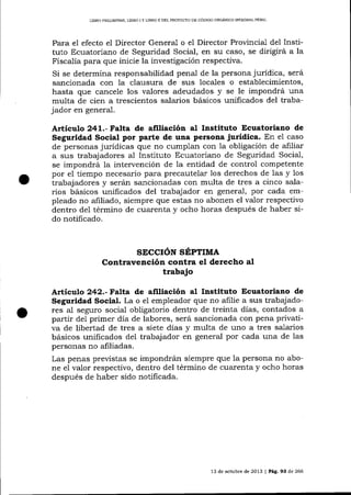 LIBRO PRELIMINAR, LIBRO

IY

L]BRO II DEL PROYEC'TO DE CÓDIGO ORCÁNICO INTEGRAL PENAL

Para el efecto el Director General o el Director Provincial del Instituto Ecuatoriano de Seguridad Social, en stl caso, se dirigirá a la
Fisca-lía para que inicie la investigación respectiva.
Si se determina responsabilidad penal de la persona jurídica, será
sancionada con la clausura de sus locales o establecimientos,
hasta que cancele los valores adeudados y se le impondrá una
multa de cien a trescientos salarios básicos unificados del trabajador en general.

Artíeulo 241.- Falta de afitiación al Instituto Ecuatoriano de
Seguridad Social por parte de una Persona jurídica. En e1 caso
de personas jurídicas que no cumplan con la obligación de a-filiar
a sus trabajadores al Instituto Ecuatoriano de Seguridad Socia-l,
se impondrá la intervención de la entidad de control competente
por e1 tiempo necesario para precautelar los derechos de las y los
trabajadores y serán sancionadas con multa de tres a cinco salarios básicos unificados del trabajador en general, por cada empleado no afiliado, siempre que estas no abonen el valor respectivo
dentro del término de cuarenta y ocho horas después de haber sido notificado.

SECCIóN SÉPTIIT{A
Contravención contra el derecho al

trabajo
Artículo 242.-Falta de afiliación aI lnstituto Ecuatoriano de
Seguridad Social. La o el empleador que no afilie a sus trabajadores al seguro socia-l obligatorio dentro de treinta días, contados a
partir de1 primer día de labores, será sancionada con pena privativa de libertad de tres a siete días y multa de uno a tres salarios
básicos unificados del trabajador en general por cada una de las
personas no afiliadas.
Las penas preüstas se impondrán siempre que Ia persona no abone e1 valor respectivo, dentro del término de cuarenta y ocho horas
después de haber sido notificada.

13 de och¡bre de 2013 I Pág.93 de 266

 