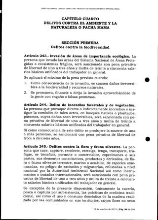 LIBRO PRELIMINAR, UBRO I Y LIBRO I] DEL PROYECTO DE CÓDIGO ORGÁNICO INTEGRAL PENAL

CAPÍTULO CUARTO
DELII1OS CONTRA EL AMBIENTE Y LA
NATURALEZA O PACHA MAIT,IA

SECCIÓN PRIMERA

Delitos contra la biodiversidad
Articulo 243.- Invasión de áreas de importancia ecológica. La

persona que invada Ias áreas del Sistema Nacional de Áreas protegidas o ecosistemas frágiles, será sancionada con pena privativa
de libertad de uno a tres aios y multa de treinta a cincuenta salarios básicos unificados del trabajador en general.
Se aplicará el máximo de la pena prevista cuando:
1. Como consecuencia de la invasión, se calrsen daños irreversibles a 1a biodiversidad y recursos natura_les.
2. Se promueva, financie o dirija la invasión aprovechándose de
la gente con engaño o falsas promesas.

Artieulo 244.-Delito de incendios forestales y de vegetación.

La persona qlue provoque directa o indirectamente incendios o instigue la comisión de tales actos, en bosques nativos o plantados,
páramos, cuyos daños sean irreversibles, será sancionada con pena privativa de libertad de uno a tres años y multa de treinta a
cincuenta salarios básicos unificados del trabajador en general.
Si como consecuencia de este delito se produjere la muerte de una
o más personas, se sancionará con pena privativa de libertad de
trece a dieciséis años.

Articulo 245.- Delitos contra [a flora y fauna silvestre. La per-

sona que cace, capture, recolecte, extraiga, tenga, transporte, trafique, se beneficie, permute o comercialice, especímenes o slts
partes, sus elementos constitutivos, productos y derivados, de flora o fauna silvestre terrestre, marino o acuático, de especies amenazadas, en peligro de extinción y migratorias, enlistadas a nivel
nacional por Ia Autoridad Ambiental Nacional así como instrumentos o tratados internacionales, será sancionada con pena privativa de libertad de uno a tres años y multa de treinta a cincuenta sa-larios básicos unificados de1 trabajador en general.
Se exceptúa de la presente disposición, únicamente 1a cacería,
pesca o captura por subsistencia, 1as prácticas de medicina tradicional, así como el uso y consumo doméstico de 1a madera realizada por las comunidades en sus territorios, cuyos fines no sean
13 de octubre de 2013 ¡ Pág. 94 de 266

 
