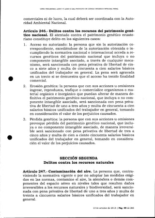 LIBRO PRELIMINAR, LIBRO

IY

LIBRO II DEL PROYECTO DE CÓDIGO ORGANICO INTEGRAL PDNAL

comercia-les ni de 1ucro, 1a cua-l deberá ser coordinada con la Autoridad Ambiental Nacional.

Artículo 246.- DeLitos coatra los recursos del patrimonio genético nacional. El atentado contra eI patrimonio genético ecuatoriano constituye delito en los siguientes casos:
1. Acceso no autorizado: la persona que sin la a.utorización correspondiente, excediéndose de a autortzación obtenida o incumpliendo Ia normativa nacional e internaciona-l acceda a recursos genéticos de1 patrimonio nacional que incluya o no
componente intangible asociado, a través de cualquier mecanismo, será sancionada con pena privativa de libertad de cinco a siete a-ños y multa de cincuenta a cien salarios básicos
unificados del trabajador en general. La pena será agravada
en un tercio si se demuestra que el acceso ha tenido finalidad
comercial.

2.

3.

Erosión genética: la persona que con sus acciones u omisiones
ingrese, reproduzca, trafique o comercialice orgalismos o material orgánico e inorgánico que puedan alterar de manera definitiva el patrimonio genético nacional, que incluya o no componente intangible asociado, será sancionada con pena privaüva de libertad de uno a tres años y multa de cincuenta a cien
salarios básicos unificados de1 trabaj ador en general, tomando
en consideración el valor de los perjuicios causados.
Pérdida genética: 1a persona que con sus acciones u omisiones
provoque pérdida del patrimonio genético nacional, que incluya o no componente intangible asociado, de manera lrreverslble será sancionado con pena privativa de libertad de tres a
cinco a-ños y multa de cien a ciento cincuenta salarios básicos
unificados del trabajador en general, tomando en consideración e1 valor de 1os perjuicios causados.

SECCIóN SEGUNDA
Delitos contra los recursos naturales

Articulo 247.-Co¡tanninación del aire. La persona que, contraviniendo la normativa vigente o por no adoptar las medidas exigidas en 1as normas, contamine el aire, 1a atmósfera o demás componentes del espacio aéreo en niveles tales que resulten daños
irreversibles a los recursos natura-les y biodiversidad, será sancionada con pena privativa de libertad de uno a tres años y multa de
treinta a cincuenta salarios básicos unificados del trabajador en
general.
13 de octubre de 2013

|

Pá9. 95 de 266

 