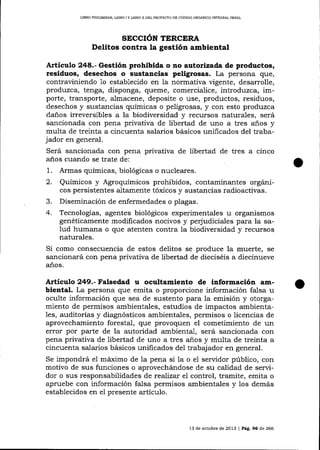 LIBRO PRELIM¡NAR, L¡BRO I Y LIBRO ]I DEL PROYECIO DE CÓD]GO ORGANICO INTEGRAL PENAL

SECCIóN TERCERA

Delitos contra la gestión ambiental
Artículo 248.- Gestión prohibida o ao autorizada de productos,
residuos, desechos o sustancias peligrosas. La persona que,
contraviniendo 1o establecido en la normativa vigente, desarrolle,
produzca, tenga, disponga, queme, comercialice, introduzca, importe, transporte, almacene, deposite o use, productos, residuos,
desechos y sustancias químicas o peligrosas, y con esto produzca
da-ños irreversibles a la biodiversidad y recursos naturales, será
sancionada con pena privativa de libertad de uno a tres a-ños y
multa de treinta a cincuenta salarios básicos unificados del trabajador en general.
Será sancionada con pena privativa de libertad de tres a cinco
años cuando se trate de:
1. Armas químicas, biológicas o nucleares.
2. Químicos y Agroquímicos prohibidos, contaminantes orgánicos persistentes altamente tóxicos y sustancias radioactivas.
3. Diseminación de enfermedades o plagas.
4. Tecnologías, agentes biológicos experimentales u organismos
genéticamente modificados nocivos y pe¡'udiciales para la salud humana o que atenten contra la biodiversidad y recursos
naturales.
Si como consecuencia de estos delitos se produce la muerte, se
sancionará con pena privativa de libertad de dieciséis a diecinueve
años.

Articulo 249.- Falsedad u ocultamiento de información ambientat. La persona que emita o proporcione información falsa u
oculte información que sea de sustento para la emisión y otorgamiento de permisos ambientales, estudios de impactos ambientales, auditorías y diagnósticos ambientales, permisos o licencias de
aprovechamiento forestal, que provoquen el cometimiento de un
emor por parte de la autoridad ambiental, será sancionada con
pena privativa de libertad de uno a tres años y multa de treinta a
cincuenta salarios básicos unificados del trabajador en general.
Se impondrá el máximo de la pena si 1a o el servidor público, con
motivo de sus funciones o aprovechárndose de su calidad de servidor o sus responsabilidades de reaLizat el control, tramite, emita o
apruebe con información falsa permisos ambientales y los demás
establecidos en el presente artículo.

l3

de ocrubre de 2013

|

Pág. 96 de 266

 