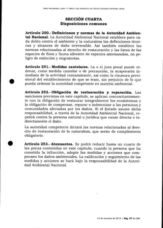 LIBRO PREL¡MINAR, LIBRO ] Y LTERO I] DEL PROYECTO DD CÓD]GO ORGÁN]CO IMECRAL PENAL

SICCION CUARTA
Disposiciones comunes
Artículo 25O.- Definiciones y normas de la Autoridad Ambiental l[acional. La Autoridad Ambiental Nacionai establece para cada delito contra el ambiente y la naturaleza las definiciones técnicas y alcances de da-ño irreversible. Así también establece las
normas relacionadas al derecho de restauración y 1as listas de las
especies de flora y fauna silvestre de especies amenazadas, en peligro de extinción y migratorias.

Artículo 251.- Medidas cautelares. La o el juez penal puede ordenar, como medida cautelar o de precaución, la suspensión inmediata de 1a actividad contaminante, así como 1a clausura provisional del establecimiento de que se trate, sin perjuicio de lo que
pueda ordenar 1a autoridad competente en materia ambiental.

Artículo 252.- Obligación de restauración

y

reparació¡r. Las

sanciones previstas en este capítulo, se aplican concomitantemen-

te con la obligación de restaurar integra-lmente los ecosistemas y
la obligación de compensar, reparar e indemnizar a las personas y
comunidades afectadas por los danos. Si el Estado asume dicha
responsabilidad, a través de la Autoridad Ambiental Naciona_l, repetirá contra la persona natural o jurídica que cause directa o indirectamente el daño.
La autoridad competente dictará 1as normas relacionadas al derecho de restauración de la natural eza, q.ue serán de cumplimiento
obligatorio.

Articulo 253.- Atenuantes.

Se podrá reducir hasta

un cuarto

de

las penas contenidas en este capítulo, cuando 1a persona que ha
cometido la infracción, adopte las medidas y acciones que compensen 1os da-ños ambientales. La calificación y seguimiento de las
medidas y acciones se hará bajo la responsabilidad de la Autoridad Ambiental Nacional.

13 de octubre de 2013 | Pág. 97 de 266

 