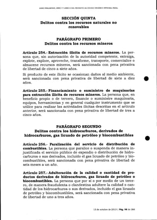 UBRO PREL¡MINAR, LIERO I Y LIBRO II DELPROYESTO DE CÓDIGO ORGANICO INTEGRAL PENAI

sEccrÓN QUTNTA
Delitos contra los recursos naturales no
renovables
PARÁGRAFO PRIMERO

Delitos contra los recursos mineros
Artículo 254.- Extracción ilícita de recursos mineros. La persona que, sin autorización de la autoridad competente, extraiga,
explote, explore, aproveche, transforme, transporte, comercialice o
almacene recursos mineros, será sancionada con pena privativa
de libertad de cinco a siete años.

Si producto de este ilícito se ocasionan daños aI medio ambiente,
será sancionada con pena privativa de libertad de siete a diez
años.

Artículo 255.- Financiamiento o suministro de maquinarias
para extracción ilícita de tecursos mineros. La persona que, en
beneficio propio o de tercero, financie o suministre maquinaria,
equipos, herramientas y en general cualquier instrumento que se
utilice para rea)izar las actividades ilícitas descritas en el artículo
anterior, será sancionada con pena privativa de libertad de tres a
cinco años.
PARÁ,GRAFO SEGUNDO

Delitos contra los hidrocarburos, derir¡ados de
hidrocarburos, gas licuado de petróleo y biocombustibles
Artículo 256.- Pa¡alizaciín del sen¡icio de distribución de
combustibles. La persona que paralice o suspenda de manera injustificada el servicio público de expendio o distribución de hidrocarburos o sus derivados, incluido el gas licuado de petróleo y biocombustibles, será sancionada con pena privativa de libertad de
seis meses a un año.
Artículo 257.- Adulte¡ación de la calidad o cantidad de productos derivados de hid¡ocarburos, gas licuado de petróleo o
biocombustibles. La persona que por sí o por medio de un tercero, de manera fraudulenta o clandestina adultere la calidad o cantidad de 1os hidrocarburos o sus derivados, incluido el gas licuado
de petróleo y biocombustibles, será sancionada con pena privativa
de libertad de uno a tres años.

13 de och.rbre de

20f3 | Pág.9E

de 266

 